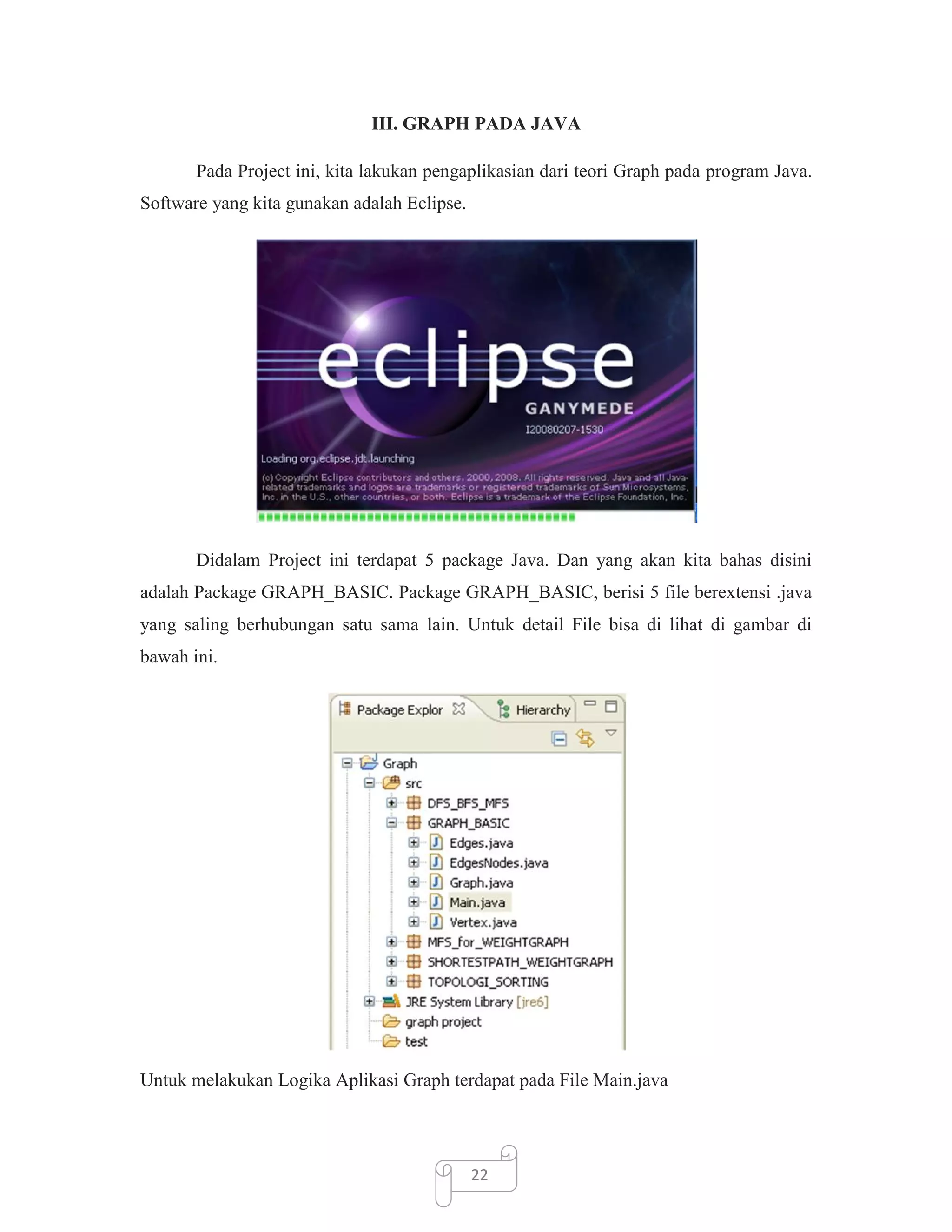 III. GRAPH PADA JAVA
Pada Project ini, kita lakukan pengaplikasian dari teori Graph pada program Java.
Software yang kita gunakan adalah Eclipse.

Didalam Project ini terdapat 5 package Java. Dan yang akan kita bahas disini
adalah Package GRAPH_BASIC. Package GRAPH_BASIC, berisi 5 file berextensi .java
yang saling berhubungan satu sama lain. Untuk detail File bisa di lihat di gambar di
bawah ini.

Untuk melakukan Logika Aplikasi Graph terdapat pada File Main.java

22

 