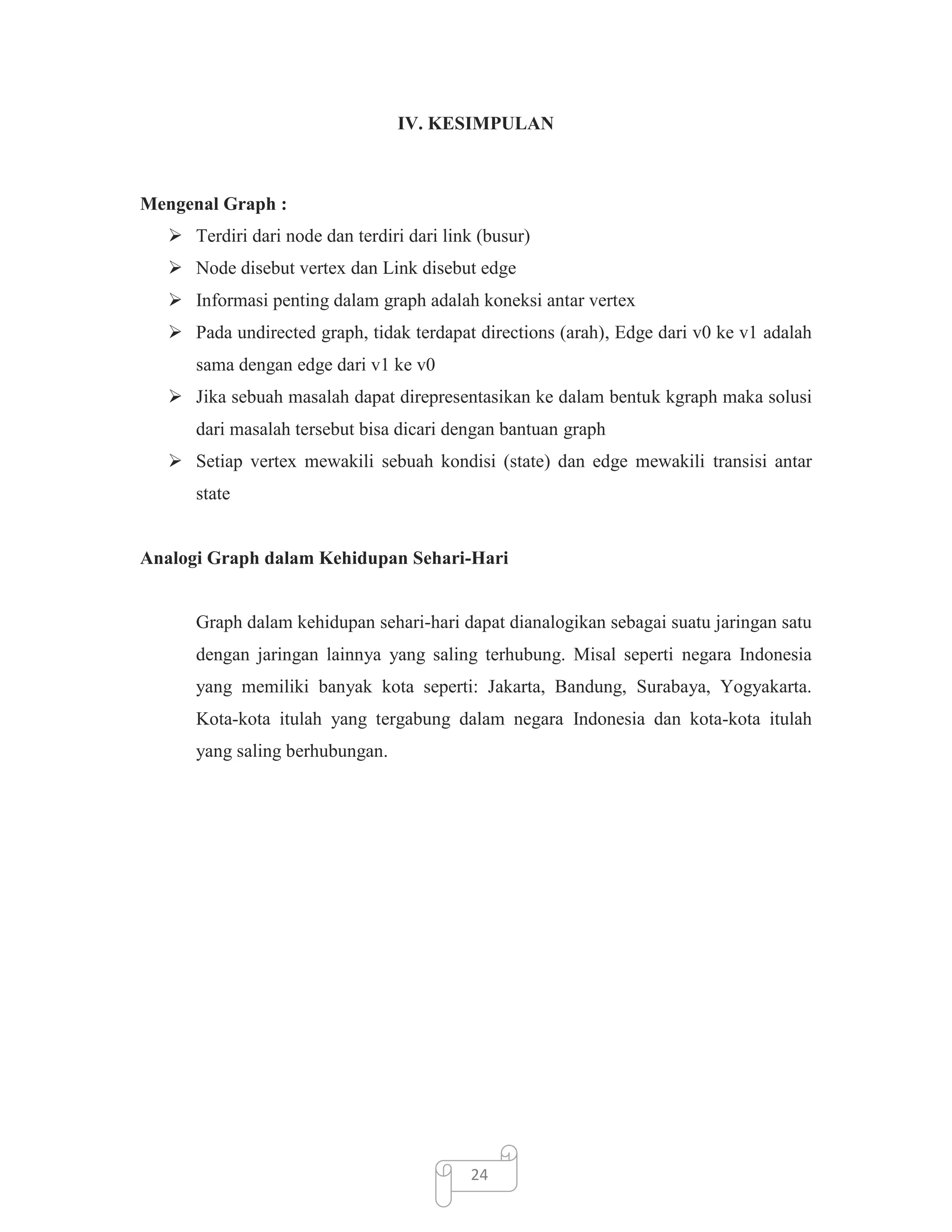 IV. KESIMPULAN

Mengenal Graph :
 Terdiri dari node dan terdiri dari link (busur)
 Node disebut vertex dan Link disebut edge
 Informasi penting dalam graph adalah koneksi antar vertex
 Pada undirected graph, tidak terdapat directions (arah), Edge dari v0 ke v1 adalah
sama dengan edge dari v1 ke v0
 Jika sebuah masalah dapat direpresentasikan ke dalam bentuk kgraph maka solusi
dari masalah tersebut bisa dicari dengan bantuan graph
 Setiap vertex mewakili sebuah kondisi (state) dan edge mewakili transisi antar
state

Analogi Graph dalam Kehidupan Sehari-Hari

Graph dalam kehidupan sehari-hari dapat dianalogikan sebagai suatu jaringan satu
dengan jaringan lainnya yang saling terhubung. Misal seperti negara Indonesia
yang memiliki banyak kota seperti: Jakarta, Bandung, Surabaya, Yogyakarta.
Kota-kota itulah yang tergabung dalam negara Indonesia dan kota-kota itulah
yang saling berhubungan.

24

 