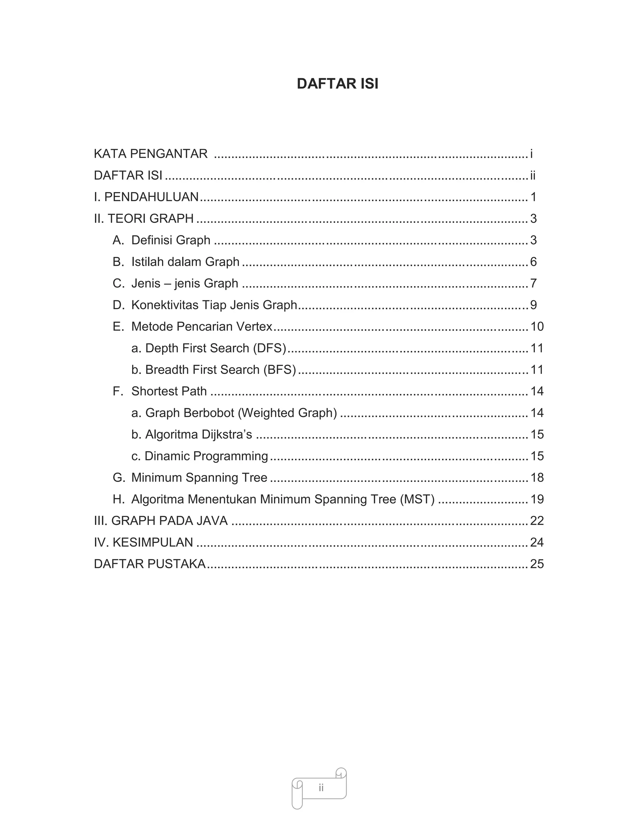 DAFTAR ISI

KATA PENGANTAR .......................................................................................... i
DAFTAR ISI ........................................................................................................ ii
I. PENDAHULUAN.............................................................................................. 1
II. TEORI GRAPH ............................................................................................... 3
A. Definisi Graph .......................................................................................... 3
B. Istilah dalam Graph .................................................................................. 6
C. Jenis – jenis Graph .................................................................................. 7
D. Konektivitas Tiap Jenis Graph.................................................................. 9
E. Metode Pencarian Vertex......................................................................... 10
a. Depth First Search (DFS)..................................................................... 11
b. Breadth First Search (BFS) .................................................................. 11
F. Shortest Path ........................................................................................... 14
a. Graph Berbobot (Weighted Graph) ...................................................... 14
b. Algoritma Dijkstra’s .............................................................................. 15
c. Dinamic Programming .......................................................................... 15
G. Minimum Spanning Tree .......................................................................... 18
H. Algoritma Menentukan Minimum Spanning Tree (MST) .......................... 19
III. GRAPH PADA JAVA ..................................................................................... 22
IV. KESIMPULAN ............................................................................................... 24
DAFTAR PUSTAKA............................................................................................ 25

ii

 