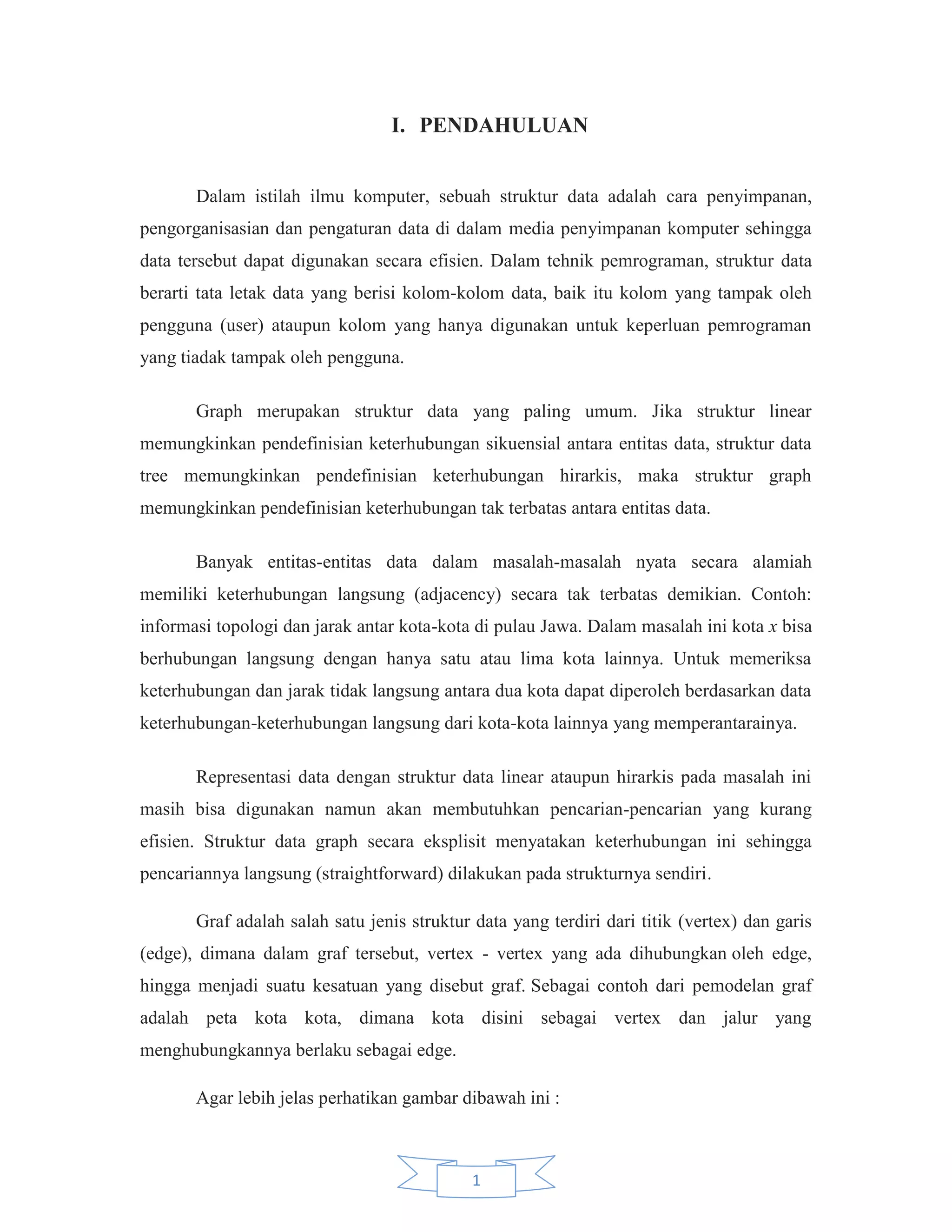 I. PENDAHULUAN
Dalam istilah ilmu komputer, sebuah struktur data adalah cara penyimpanan,
pengorganisasian dan pengaturan data di dalam media penyimpanan komputer sehingga
data tersebut dapat digunakan secara efisien. Dalam tehnik pemrograman, struktur data
berarti tata letak data yang berisi kolom-kolom data, baik itu kolom yang tampak oleh
pengguna (user) ataupun kolom yang hanya digunakan untuk keperluan pemrograman
yang tiadak tampak oleh pengguna.
Graph merupakan struktur data yang paling umum. Jika struktur linear
memungkinkan pendefinisian keterhubungan sikuensial antara entitas data, struktur data
tree memungkinkan pendefinisian keterhubungan hirarkis, maka struktur graph
memungkinkan pendefinisian keterhubungan tak terbatas antara entitas data.
Banyak entitas-entitas data dalam masalah-masalah nyata secara alamiah
memiliki keterhubungan langsung (adjacency) secara tak terbatas demikian. Contoh:
informasi topologi dan jarak antar kota-kota di pulau Jawa. Dalam masalah ini kota x bisa
berhubungan langsung dengan hanya satu atau lima kota lainnya. Untuk memeriksa
keterhubungan dan jarak tidak langsung antara dua kota dapat diperoleh berdasarkan data
keterhubungan-keterhubungan langsung dari kota-kota lainnya yang memperantarainya.
Representasi data dengan struktur data linear ataupun hirarkis pada masalah ini
masih bisa digunakan namun akan membutuhkan pencarian-pencarian yang kurang
efisien. Struktur data graph secara eksplisit menyatakan keterhubungan ini sehingga
pencariannya langsung (straightforward) dilakukan pada strukturnya sendiri.
Graf adalah salah satu jenis struktur data yang terdiri dari titik (vertex) dan garis
(edge), dimana dalam graf tersebut, vertex - vertex yang ada dihubungkan oleh edge,
hingga menjadi suatu kesatuan yang disebut graf. Sebagai contoh dari pemodelan graf
adalah peta kota kota, dimana kota disini sebagai vertex dan jalur yang
menghubungkannya berlaku sebagai edge.
Agar lebih jelas perhatikan gambar dibawah ini :

1

 