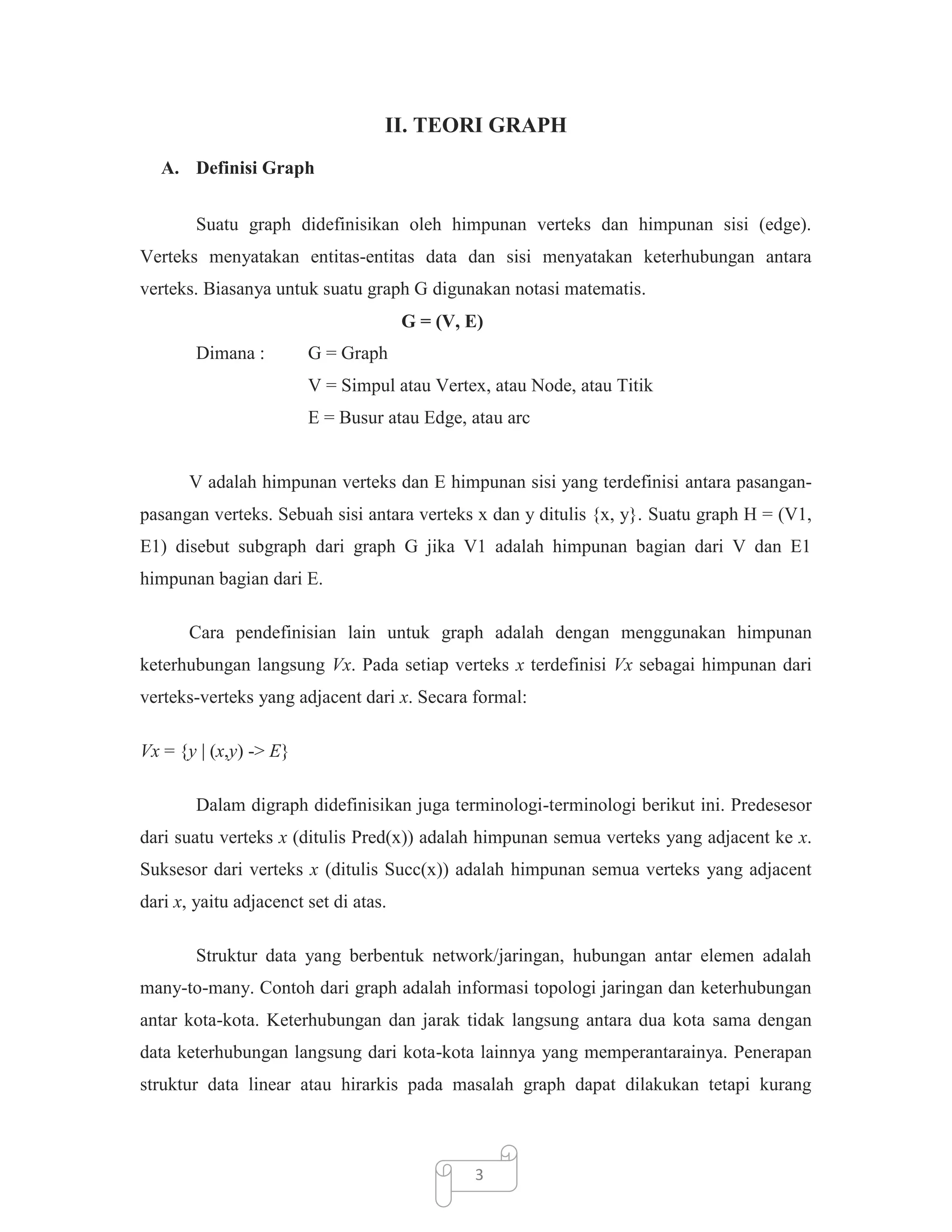 II. TEORI GRAPH
A. Definisi Graph
Suatu graph didefinisikan oleh himpunan verteks dan himpunan sisi (edge).
Verteks menyatakan entitas-entitas data dan sisi menyatakan keterhubungan antara
verteks. Biasanya untuk suatu graph G digunakan notasi matematis.
G = (V, E)
Dimana :

G = Graph
V = Simpul atau Vertex, atau Node, atau Titik
E = Busur atau Edge, atau arc

V adalah himpunan verteks dan E himpunan sisi yang terdefinisi antara pasanganpasangan verteks. Sebuah sisi antara verteks x dan y ditulis {x, y}. Suatu graph H = (V1,
E1) disebut subgraph dari graph G jika V1 adalah himpunan bagian dari V dan E1
himpunan bagian dari E.
Cara pendefinisian lain untuk graph adalah dengan menggunakan himpunan
keterhubungan langsung Vx. Pada setiap verteks x terdefinisi Vx sebagai himpunan dari
verteks-verteks yang adjacent dari x. Secara formal:
Vx = {y | (x,y) -> E}
Dalam digraph didefinisikan juga terminologi-terminologi berikut ini. Predesesor
dari suatu verteks x (ditulis Pred(x)) adalah himpunan semua verteks yang adjacent ke x.
Suksesor dari verteks x (ditulis Succ(x)) adalah himpunan semua verteks yang adjacent
dari x, yaitu adjacenct set di atas.
Struktur data yang berbentuk network/jaringan, hubungan antar elemen adalah
many-to-many. Contoh dari graph adalah informasi topologi jaringan dan keterhubungan
antar kota-kota. Keterhubungan dan jarak tidak langsung antara dua kota sama dengan
data keterhubungan langsung dari kota-kota lainnya yang memperantarainya. Penerapan
struktur data linear atau hirarkis pada masalah graph dapat dilakukan tetapi kurang

3

 