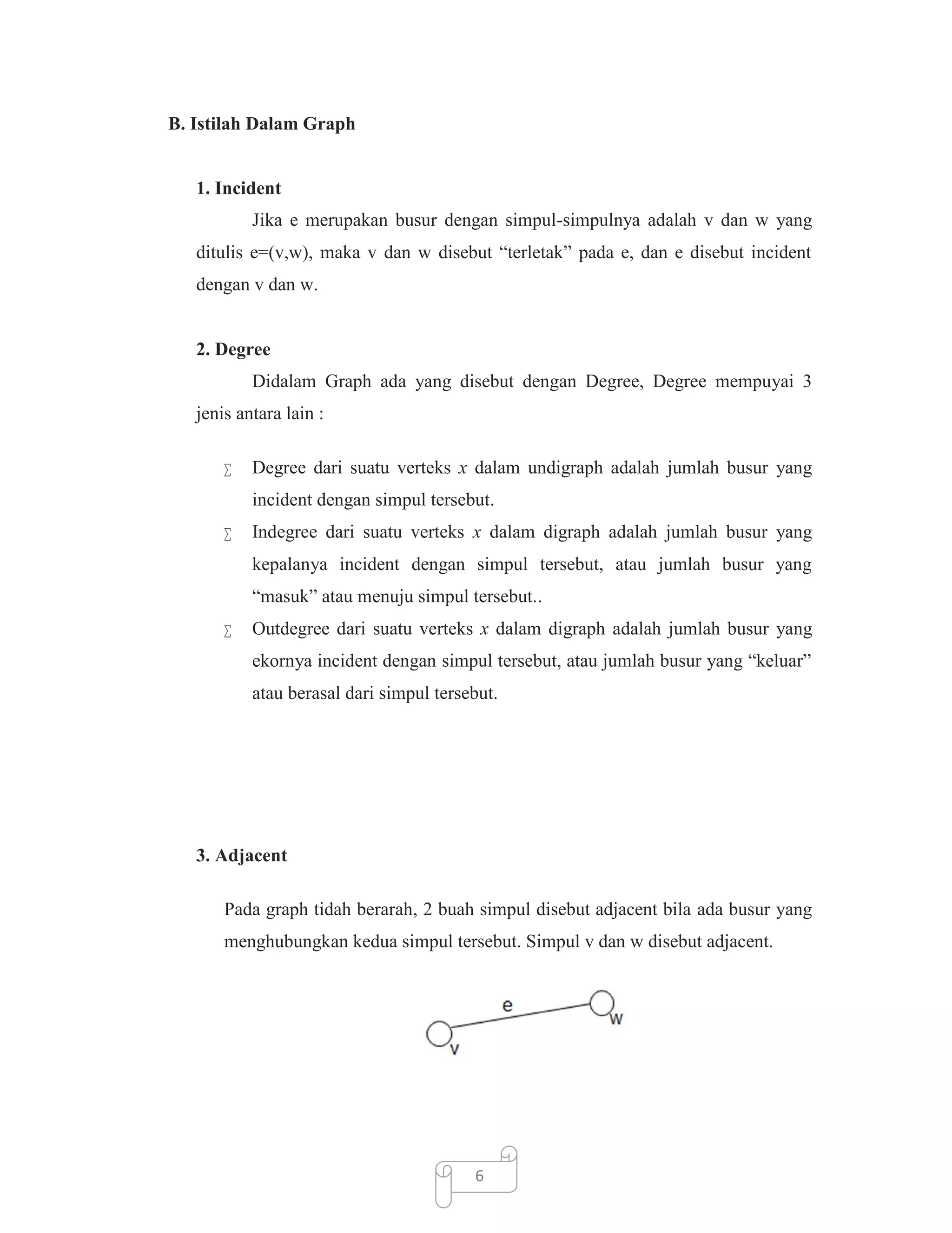 B. Istilah Dalam Graph

1. Incident
Jika e merupakan busur dengan simpul-simpulnya adalah v dan w yang
ditulis e=(v,w), maka v dan w disebut “terletak” pada e, dan e disebut incident
dengan v dan w.

2. Degree
Didalam Graph ada yang disebut dengan Degree, Degree mempuyai 3
jenis antara lain :


Degree dari suatu verteks x dalam undigraph adalah jumlah busur yang
incident dengan simpul tersebut.



Indegree dari suatu verteks x dalam digraph adalah jumlah busur yang
kepalanya incident dengan simpul tersebut, atau jumlah busur yang
“masuk” atau menuju simpul tersebut..



Outdegree dari suatu verteks x dalam digraph adalah jumlah busur yang
ekornya incident dengan simpul tersebut, atau jumlah busur yang “keluar”
atau berasal dari simpul tersebut.

3. Adjacent
Pada graph tidah berarah, 2 buah simpul disebut adjacent bila ada busur yang
menghubungkan kedua simpul tersebut. Simpul v dan w disebut adjacent.

6

 