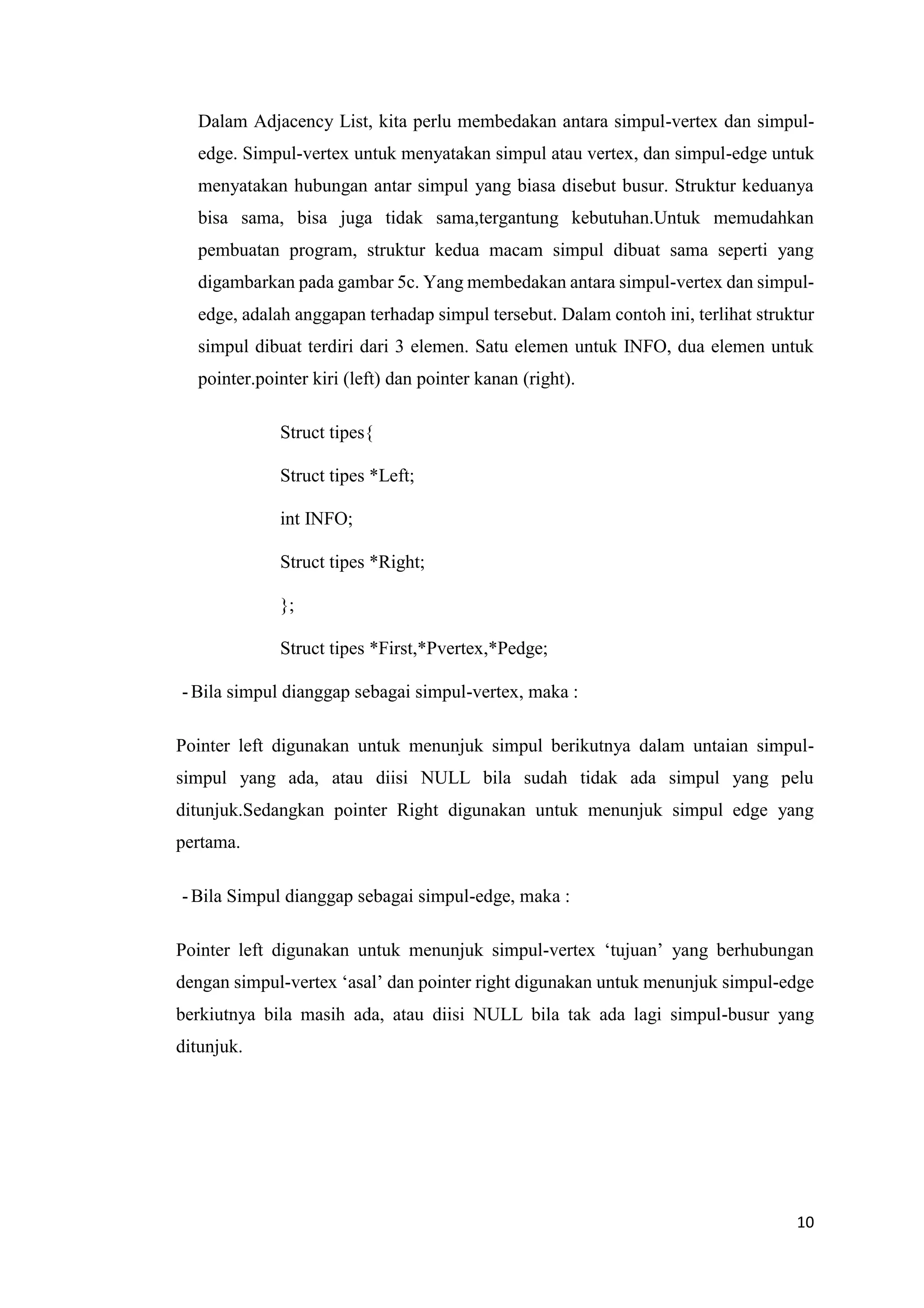 10 
Dalam Adjacency List, kita perlu membedakan antara simpul-vertex dan simpul- edge. Simpul-vertex untuk menyatakan simpul atau vertex, dan simpul-edge untuk menyatakan hubungan antar simpul yang biasa disebut busur. Struktur keduanya bisa sama, bisa juga tidak sama,tergantung kebutuhan.Untuk memudahkan pembuatan program, struktur kedua macam simpul dibuat sama seperti yang digambarkan pada gambar 5c. Yang membedakan antara simpul-vertex dan simpul- edge, adalah anggapan terhadap simpul tersebut. Dalam contoh ini, terlihat struktur simpul dibuat terdiri dari 3 elemen. Satu elemen untuk INFO, dua elemen untuk pointer.pointer kiri (left) dan pointer kanan (right). 
Struct tipes{ 
Struct tipes *Left; 
int INFO; 
Struct tipes *Right; 
}; 
Struct tipes *First,*Pvertex,*Pedge; 
- Bila simpul dianggap sebagai simpul-vertex, maka : 
Pointer left digunakan untuk menunjuk simpul berikutnya dalam untaian simpul- simpul yang ada, atau diisi NULL bila sudah tidak ada simpul yang pelu ditunjuk.Sedangkan pointer Right digunakan untuk menunjuk simpul edge yang pertama. 
- Bila Simpul dianggap sebagai simpul-edge, maka : 
Pointer left digunakan untuk menunjuk simpul-vertex ‘tujuan’ yang berhubungan dengan simpul-vertex ‘asal’ dan pointer right digunakan untuk menunjuk simpul-edge berkiutnya bila masih ada, atau diisi NULL bila tak ada lagi simpul-busur yang ditunjuk. 
 
