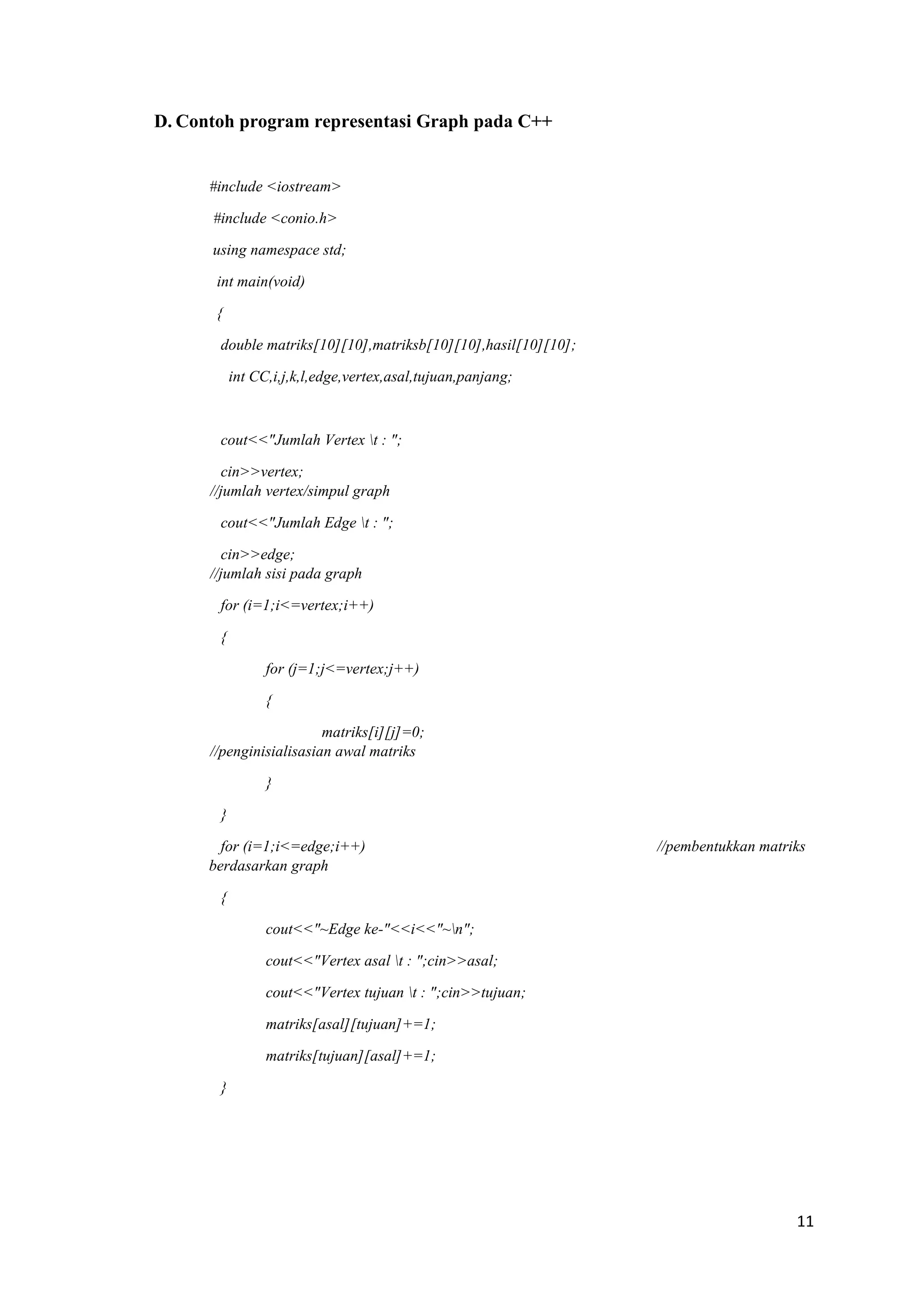 11 
D. Contoh program representasi Graph pada C++ 
#include <iostream> 
#include <conio.h> 
using namespace std; 
int main(void) 
{ 
double matriks[10][10],matriksb[10][10],hasil[10][10]; 
int CC,i,j,k,l,edge,vertex,asal,tujuan,panjang; 
cout<<"Jumlah Vertex t : "; 
cin>>vertex; //jumlah vertex/simpul graph 
cout<<"Jumlah Edge t : "; 
cin>>edge; //jumlah sisi pada graph 
for (i=1;i<=vertex;i++) 
{ 
for (j=1;j<=vertex;j++) 
{ 
matriks[i][j]=0; //penginisialisasian awal matriks 
} 
} 
for (i=1;i<=edge;i++) //pembentukkan matriks berdasarkan graph 
{ 
cout<<"~Edge ke-"<<i<<"~n"; 
cout<<"Vertex asal t : ";cin>>asal; 
cout<<"Vertex tujuan t : ";cin>>tujuan; 
matriks[asal][tujuan]+=1; 
matriks[tujuan][asal]+=1; 
} 
 