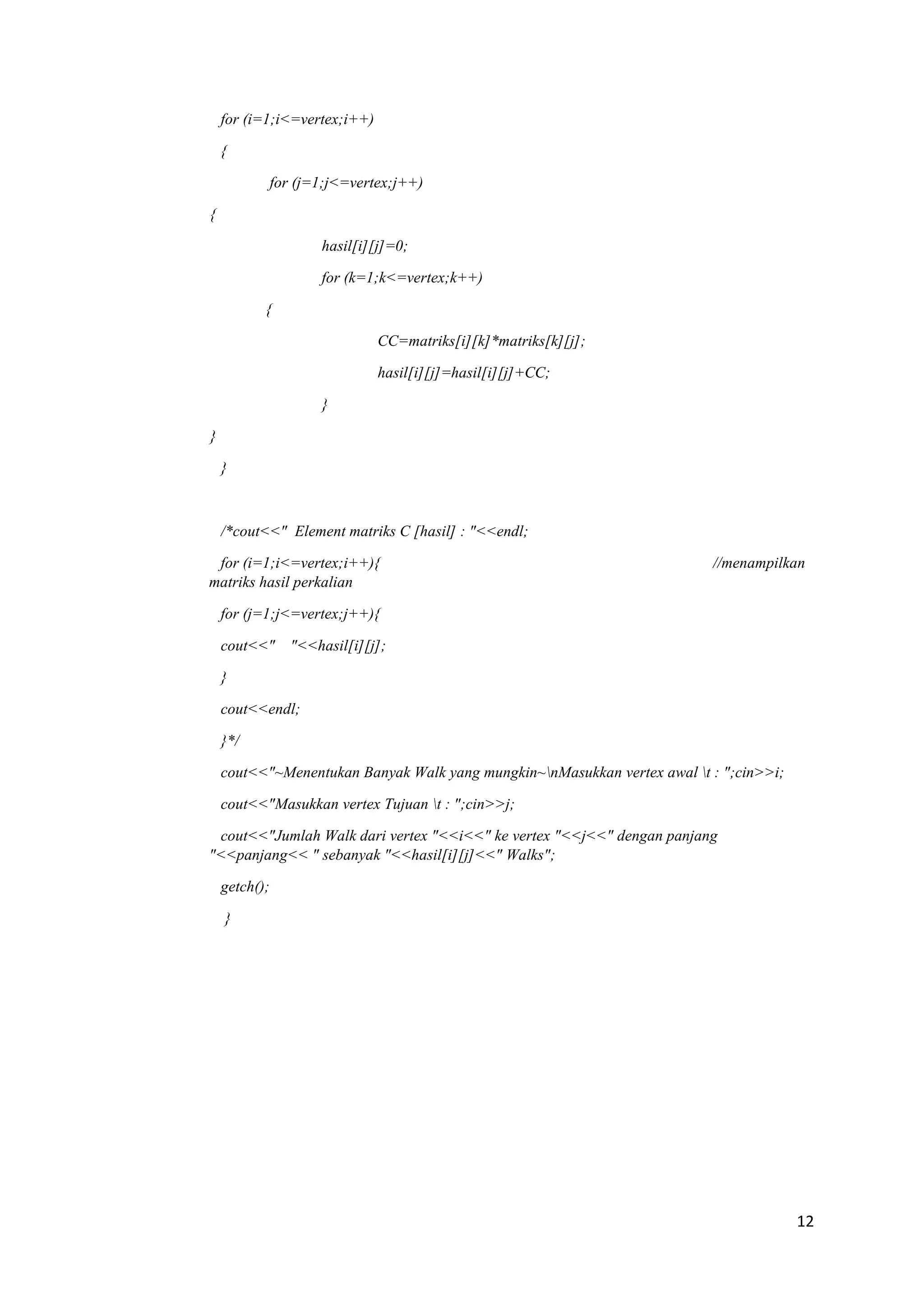 12 
for (i=1;i<=vertex;i++) 
{ 
for (j=1;j<=vertex;j++) 
{ 
hasil[i][j]=0; 
for (k=1;k<=vertex;k++) 
{ 
CC=matriks[i][k]*matriks[k][j]; 
hasil[i][j]=hasil[i][j]+CC; 
} 
} 
} 
/*cout<<" Element matriks C [hasil] : "<<endl; 
for (i=1;i<=vertex;i++){ //menampilkan matriks hasil perkalian 
for (j=1;j<=vertex;j++){ 
cout<<" "<<hasil[i][j]; 
} 
cout<<endl; 
}*/ 
cout<<"~Menentukan Banyak Walk yang mungkin~nMasukkan vertex awal t : ";cin>>i; 
cout<<"Masukkan vertex Tujuan t : ";cin>>j; 
cout<<"Jumlah Walk dari vertex "<<i<<" ke vertex "<<j<<" dengan panjang "<<panjang<< " sebanyak "<<hasil[i][j]<<" Walks"; 
getch(); 
}  