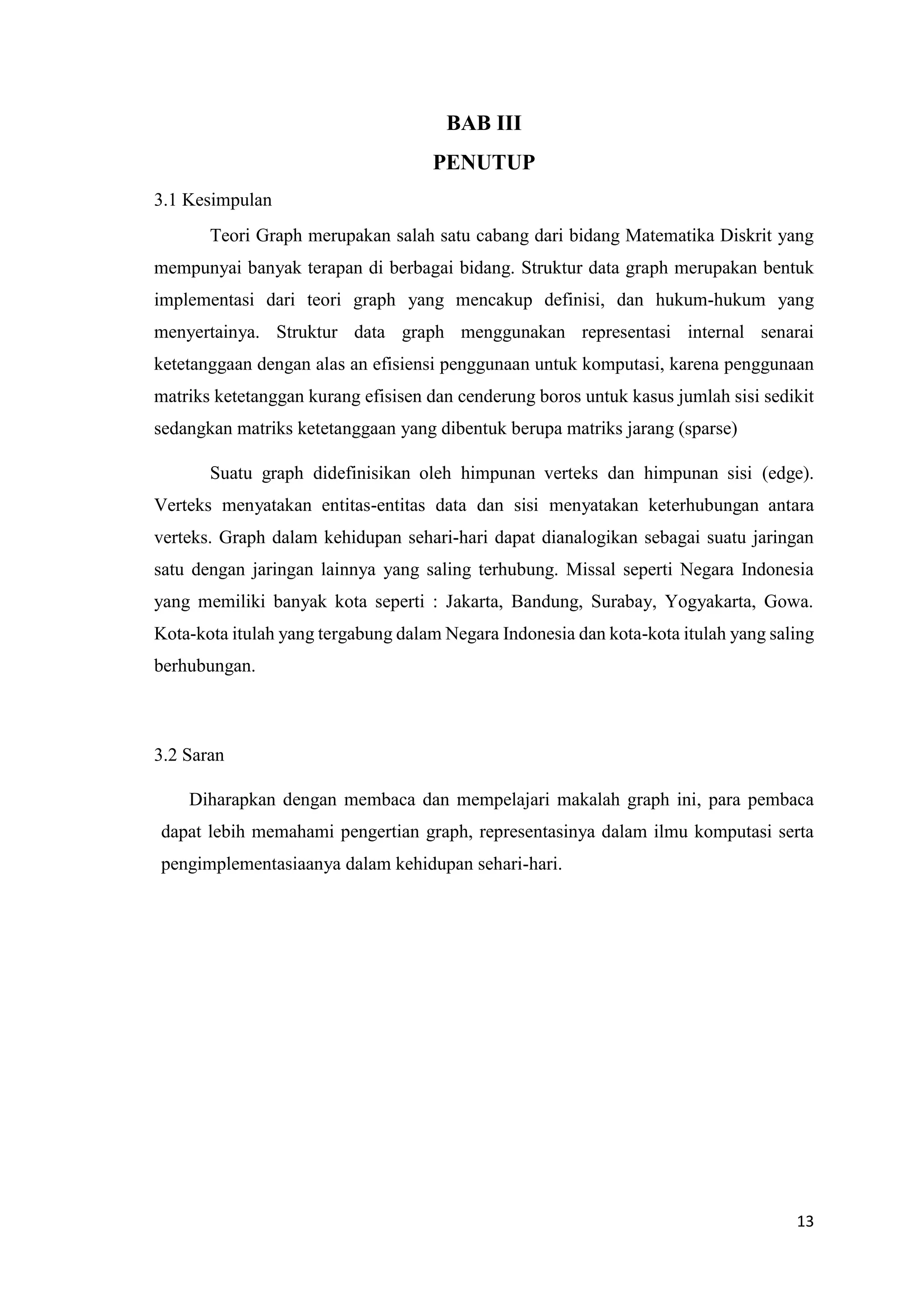 13 
BAB III 
PENUTUP 
3.1 Kesimpulan 
Teori Graph merupakan salah satu cabang dari bidang Matematika Diskrit yang mempunyai banyak terapan di berbagai bidang. Struktur data graph merupakan bentuk implementasi dari teori graph yang mencakup definisi, dan hukum-hukum yang menyertainya. Struktur data graph menggunakan representasi internal senarai ketetanggaan dengan alas an efisiensi penggunaan untuk komputasi, karena penggunaan matriks ketetanggan kurang efisisen dan cenderung boros untuk kasus jumlah sisi sedikit sedangkan matriks ketetanggaan yang dibentuk berupa matriks jarang (sparse) 
Suatu graph didefinisikan oleh himpunan verteks dan himpunan sisi (edge). Verteks menyatakan entitas-entitas data dan sisi menyatakan keterhubungan antara verteks. Graph dalam kehidupan sehari-hari dapat dianalogikan sebagai suatu jaringan satu dengan jaringan lainnya yang saling terhubung. Missal seperti Negara Indonesia yang memiliki banyak kota seperti : Jakarta, Bandung, Surabay, Yogyakarta, Gowa. Kota-kota itulah yang tergabung dalam Negara Indonesia dan kota-kota itulah yang saling berhubungan. 
3.2 Saran 
Diharapkan dengan membaca dan mempelajari makalah graph ini, para pembaca dapat lebih memahami pengertian graph, representasinya dalam ilmu komputasi serta pengimplementasiaanya dalam kehidupan sehari-hari. 
 