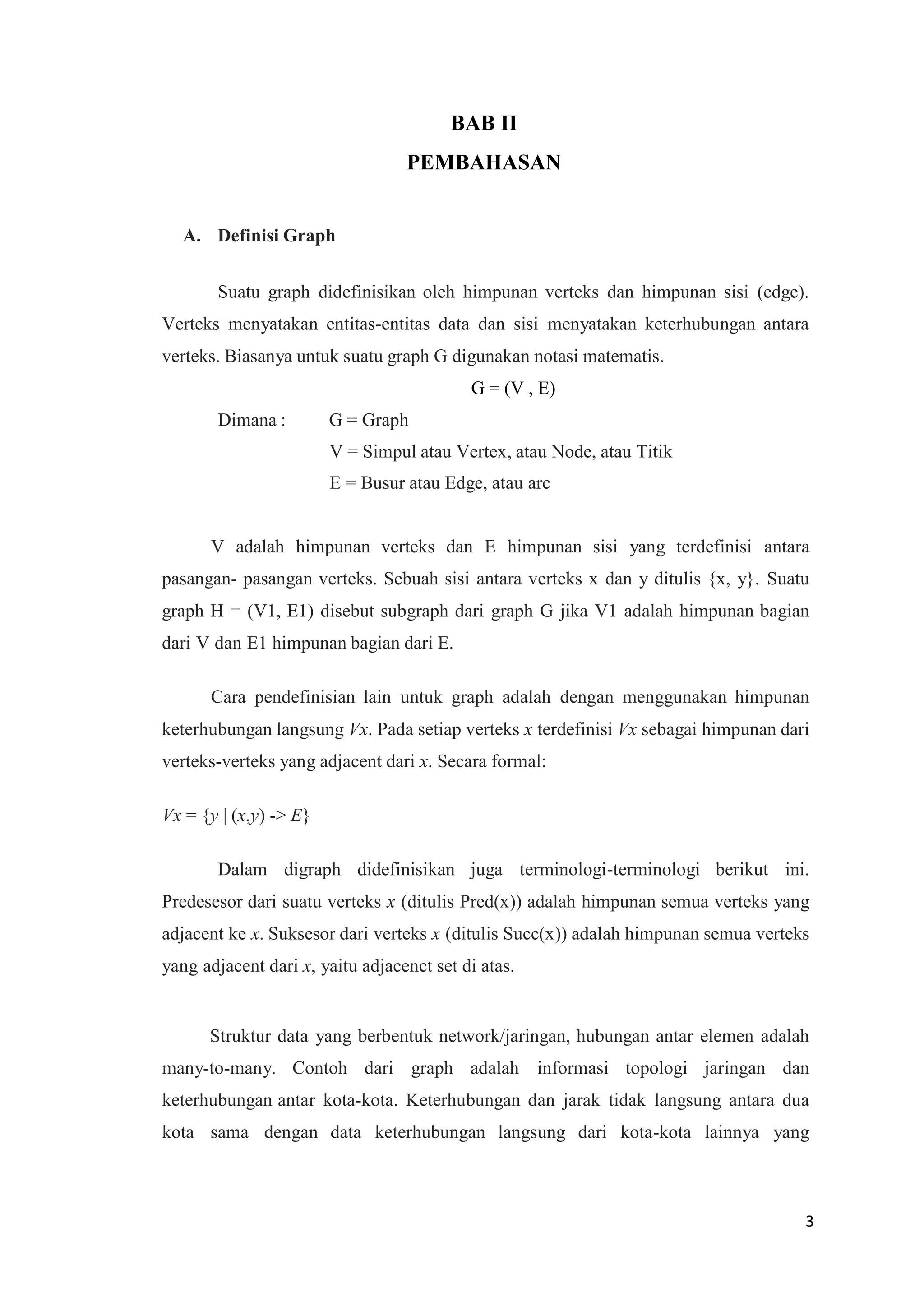 3 
BAB II 
PEMBAHASAN 
A. Definisi Graph 
Suatu graph didefinisikan oleh himpunan verteks dan himpunan sisi (edge). Verteks menyatakan entitas-entitas data dan sisi menyatakan keterhubungan antara verteks. Biasanya untuk suatu graph G digunakan notasi matematis. 
G = (V , E) 
Dimana : G = Graph 
V = Simpul atau Vertex, atau Node, atau Titik 
E = Busur atau Edge, atau arc 
V adalah himpunan verteks dan E himpunan sisi yang terdefinisi antara pasangan- pasangan verteks. Sebuah sisi antara verteks x dan y ditulis {x, y}. Suatu graph H = (V1, E1) disebut subgraph dari graph G jika V1 adalah himpunan bagian dari V dan E1 himpunan bagian dari E. 
Cara pendefinisian lain untuk graph adalah dengan menggunakan himpunan keterhubungan langsung Vx. Pada setiap verteks x terdefinisi Vx sebagai himpunan dari verteks-verteks yang adjacent dari x. Secara formal: 
Vx = {y | (x,y) -> E} 
Dalam digraph didefinisikan juga terminologi-terminologi berikut ini. Predesesor dari suatu verteks x (ditulis Pred(x)) adalah himpunan semua verteks yang adjacent ke x. Suksesor dari verteks x (ditulis Succ(x)) adalah himpunan semua verteks yang adjacent dari x, yaitu adjacenct set di atas. 
Struktur data yang berbentuk network/jaringan, hubungan antar elemen adalah many-to-many. Contoh dari graph adalah informasi topologi jaringan dan keterhubungan antar kota-kota. Keterhubungan dan jarak tidak langsung antara dua kota sama dengan data keterhubungan langsung dari kota-kota lainnya yang  