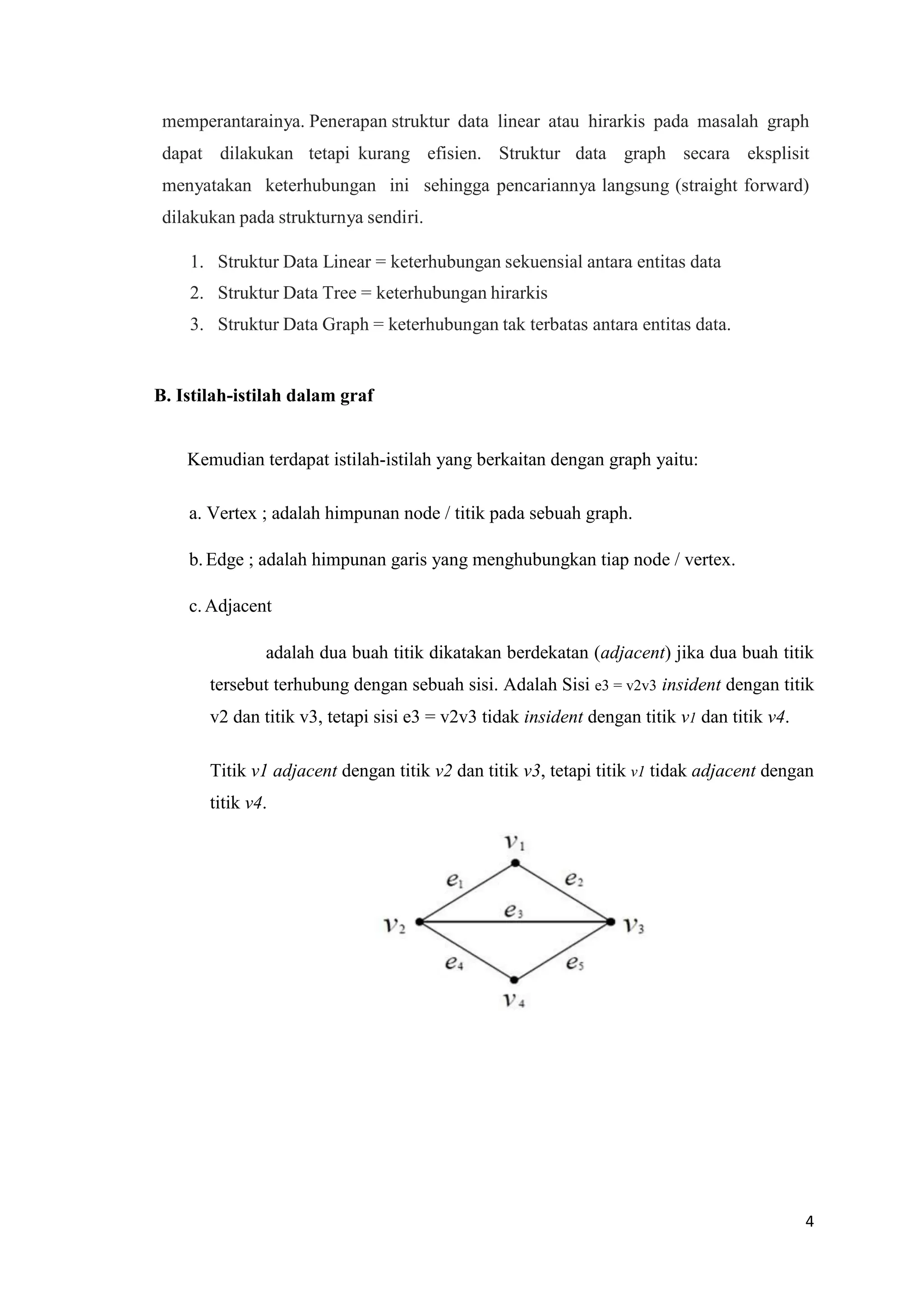 4 
memperantarainya. Penerapan struktur data linear atau hirarkis pada masalah graph dapat dilakukan tetapi kurang efisien. Struktur data graph secara eksplisit menyatakan keterhubungan ini sehingga pencariannya langsung (straight forward) dilakukan pada strukturnya sendiri. 
1. Struktur Data Linear = keterhubungan sekuensial antara entitas data 
2. Struktur Data Tree = keterhubungan hirarkis 
3. Struktur Data Graph = keterhubungan tak terbatas antara entitas data. 
B. Istilah-istilah dalam graf 
Kemudian terdapat istilah-istilah yang berkaitan dengan graph yaitu: 
a. Vertex ; adalah himpunan node / titik pada sebuah graph. 
b. Edge ; adalah himpunan garis yang menghubungkan tiap node / vertex. 
c. Adjacent 
adalah dua buah titik dikatakan berdekatan (adjacent) jika dua buah titik tersebut terhubung dengan sebuah sisi. Adalah Sisi e3 = v2v3 insident dengan titik v2 dan titik v3, tetapi sisi e3 = v2v3 tidak insident dengan titik v1 dan titik v4. 
Titik v1 adjacent dengan titik v2 dan titik v3, tetapi titik v1 tidak adjacent dengan titik v4. 
 