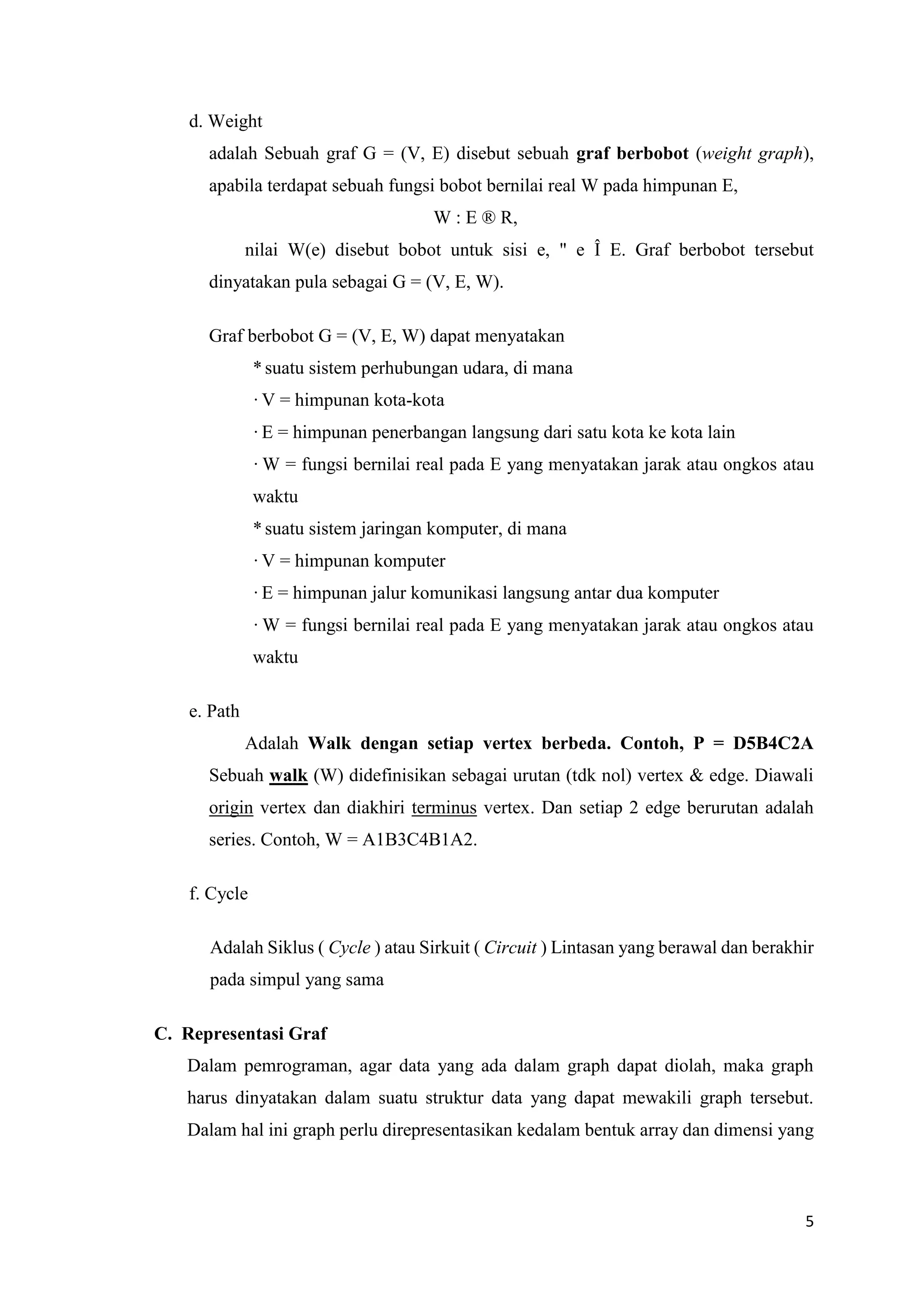 5 
d. Weight 
adalah Sebuah graf G = (V, E) disebut sebuah graf berbobot (weight graph), apabila terdapat sebuah fungsi bobot bernilai real W pada himpunan E, 
W : E ® R, 
nilai W(e) disebut bobot untuk sisi e, " e Î E. Graf berbobot tersebut dinyatakan pula sebagai G = (V, E, W). 
Graf berbobot G = (V, E, W) dapat menyatakan 
* suatu sistem perhubungan udara, di mana 
· V = himpunan kota-kota 
· E = himpunan penerbangan langsung dari satu kota ke kota lain 
· W = fungsi bernilai real pada E yang menyatakan jarak atau ongkos atau waktu 
* suatu sistem jaringan komputer, di mana 
· V = himpunan komputer 
· E = himpunan jalur komunikasi langsung antar dua komputer 
· W = fungsi bernilai real pada E yang menyatakan jarak atau ongkos atau waktu 
e. Path 
Adalah Walk dengan setiap vertex berbeda. Contoh, P = D5B4C2A Sebuah walk (W) didefinisikan sebagai urutan (tdk nol) vertex & edge. Diawali origin vertex dan diakhiri terminus vertex. Dan setiap 2 edge berurutan adalah series. Contoh, W = A1B3C4B1A2. 
f. Cycle 
Adalah Siklus ( Cycle ) atau Sirkuit ( Circuit ) Lintasan yang berawal dan berakhir pada simpul yang sama 
C. Representasi Graf 
Dalam pemrograman, agar data yang ada dalam graph dapat diolah, maka graph harus dinyatakan dalam suatu struktur data yang dapat mewakili graph tersebut. Dalam hal ini graph perlu direpresentasikan kedalam bentuk array dan dimensi yang  