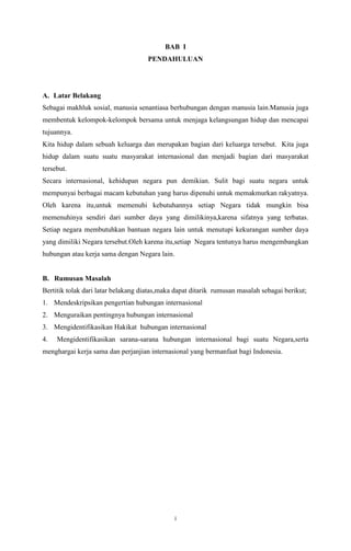 BAB I 
PENDAHULUAN 
A. Latar Belakang 
Sebagai makhluk sosial, manusia senantiasa berhubungan dengan manusia lain.Manusia juga 
membentuk kelompok-kelompok bersama untuk menjaga kelangsungan hidup dan mencapai 
tujuannya. 
Kita hidup dalam sebuah keluarga dan merupakan bagian dari keluarga tersebut. Kita juga 
hidup dalam suatu suatu masyarakat internasional dan menjadi bagian dari masyarakat 
tersebut. 
Secara internasional, kehidupan negara pun demikian. Sulit bagi suatu negara untuk 
mempunyai berbagai macam kebutuhan yang harus dipenuhi untuk memakmurkan rakyatnya. 
Oleh karena itu,untuk memenuhi kebutuhannya setiap Negara tidak mungkin bisa 
memenuhinya sendiri dari sumber daya yang dimilikinya,karena sifatnya yang terbatas. 
Setiap negara membutuhkan bantuan negara lain untuk menutupi kekurangan sumber daya 
yang dimiliki Negara tersebut.Oleh karena itu,setiap Negara tentunya harus mengembangkan 
hubungan atau kerja sama dengan Negara lain. 
B. Rumusan Masalah 
Bertitik tolak dari latar belakang diatas,maka dapat ditarik rumusan masalah sebagai berikut; 
1. Mendeskripsikan pengertian hubungan internasional 
2. Menguraikan pentingnya hubungan internasional 
3. Mengidentifikasikan Hakikat hubungan internasional 
4. Mengidentifikasikan sarana-sarana hubungan internasional bagi suatu Negara,serta 
menghargai kerja sama dan perjanjian internasional yang bermanfaat bagi Indonesia. 
i 
 