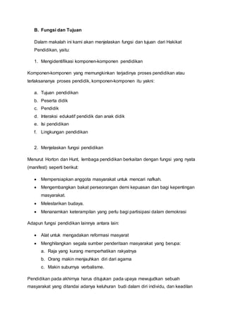B. Fungsi dan Tujuan
Dalam makalah ini kami akan menjelaskan fungsi dan tujuan dari Hakikat
Pendidikan, yaitu:
1. Mengidentifikasi komponen-komponen pendidikan
Komponen-komponen yang memungkinkan terjadinya proses pendidikan atau
terlaksananya proses pendidik, komponen-komponen itu yakni:
a. Tujuan pendidikan
b. Peserta didik
c. Pendidik
d. Interaksi edukatif pendidik dan anak didik
e. Isi pendidikan
f. Lingkungan pendidikan
2. Menjelaskan fungsi pendidikan
Menurut Horton dan Hunt, lembaga pendidikan berkaitan dengan fungsi yang nyata
(manifest) seperti berikut:
 Mempersiapkan anggota masyarakat untuk mencari nafkah.
 Mengembangkan bakat perseorangan demi kepuasan dan bagi kepentingan
masyarakat.
 Melestarikan budaya.
 Menanamkan keterampilan yang perlu bagi partisipasi dalam demokrasi
Adapun fungsi pendidikan lainnya antara lain:
 Alat untuk mengadakan reformasi masyarat
 Menghilangkan segala sumber penderitaan masyarakat yang berupa:
a. Raja yang kurang memperhatikan rakyatnya
b. Orang makin menjauhkan diri dari agama
c. Makin suburnya verbalisme.
Pendidikan pada akhirnya harus ditujukan pada upaya mewujudkan sebuah
masyarakat yang ditandai adanya keluhuran budi dalam diri individu, dan keadilan
 