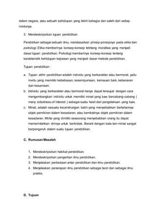 dalam negara, atau sebuah kehidupan yang lebih bahagia dan saleh dari setiap
invidunya.
3. Mendeskripsikan tujuan pendidikan
Pendidikan sebagai sebuah ilmu, mendasarkan prinsip-prinsipnya pada etika dan
psikologi. Etika memberinya konsep-konsep tetntang moralitas yang menjadi
dasar tujuan pendidikan. Psikologi memberinya konsep-konsep tentang
karakteristik kehidupan kejiwaan yang menjadi dasar metode pendidikan.
Tujuan pendidikan :
a. Tujuan akhir pendidikan adalah individu yang berkarakter atau bermoral, yaitu
invidu yang memiliki kebebasan, kesempurnaan, kemauan baik, kebenaran
dan kesamaan.
b. Individu yang berkarakter atau bermoral hanya dapat terwujud dengan cara
mengembangkan individu untuk memiliki minat yang luas bercabang-cabang (
many sidedness of interest ) sebagai suatu hasil dari pengetahuan yang luas.
c. Minat, adalah sesuatu kecendrungan batin yang menyebabkan bertahannya
objek pemikiran dalam kesadaran, atau kembalinya objek pemikiran dalam
kesadaran. Minta yang dimiliki seseorang menyebabkan orang itu dapat
memerintahkan dirinya untuk bertindak. Berarti dengan kata lain minat sangat
berpengaruh dalam suatu tujuan pendidikan.
C. Rumusan Masalah
1. Mendeskripsikan hakikat pendidikan.
2. Mendeskripsikan pengertian ilmu pendidikan.
3. Menjelaskan perbedaan antar pendidikan dan ilmu pendidikan.
4. Menjelaskan penerapan ilmu pendidikan sebagai teori dan sebagai ilmu
praktis.
D. Tujuan
 