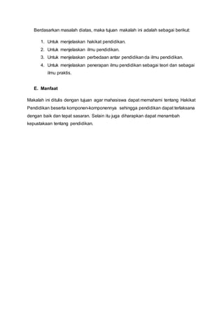 Berdasarkan masalah diatas, maka tujuan makalah ini adalah sebagai berikut:
1. Untuk menjelaskan hakikat pendidikan.
2. Untuk menjelaskan ilmu pendidikan.
3. Untuk menjelaskan perbedaan antar pendidikan da ilmu pendidikan.
4. Untuk menjelaskan penerapan ilmu pendidikan sebagai teori dan sebagai
ilmu praktis.
E. Manfaat
Makalah ini ditulis dengan tujuan agar mahasiswa dapat memahami tentang Hakikat
Pendidikan beserta komponen-komponennya sehingga pendidikan dapat terlaksana
dengan baik dan tepat sasaran. Selain itu juga diharapkan dapat menambah
kepustakaan tentang pendidikan.
 
