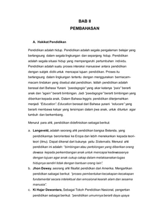 BAB II
PEMBAHASAN
A. Hakikat Pendidikan
Pendidikan adalah hidup. Pendidikan adalah segala pengalaman belajar yang
berlangsung dalam segala lingkungan dan sepanjang hidup. Pendidikan
adalah segala situasi hidup yang mempengaruhi pertumbuhan individu.
Pendidikan adalah suatu proses interaksi manusiawi antara pendidikan
dengan subjek didik untuk mencapai tujuan pendidikan. Proses itu
berlangsung dalam lingkungan tertentu dengan menggunakan bermacam-
macam tindakan yang disebut alat pendidikan. Istilah pendidikan adalah
berasal dari Bahasa Yunani “paedagogie” yang akar katanya “pais” berarti
anak dan “again” berarti bimbingan. Jadi “paedagogie” berarti bimbingan yang
diberikan kepada anak. Dalam Bahasa Inggris pendidikan diterjemahkan
menjadi “Education”. Education berasal dari Bahasa yunani “educare” yang
berarti membawa keluar yang tersimpan dalam jiwa anak, untuk dituntun agar
tumbuh dan berkembang.
Menurut para ahli, pendidikan didefinisikan sebagai berikut:
a. Langeveld, adalah seorang ahli pendidikan bangsa Belanda, yang
pendidikannya berorientasi ke Eropa dan lebih menekankan kepada teori-
teori (ilmu). Dapat dikenal dari bukunya yaitu Sistematis. Menurut ahli
pendidikan ini adalah: “bimbingan atau pertolongan yang diberikan orang
dewasa kepada perkembangan anak untuk mencapai kedewasaanya
dengan tujuan agar anak cukup cakap dalam melaksanakan tugas
hidupnya sendiri tidak dengan bantuan orang lain”.
b. Jhon Dewey, seorang ahli filsafat pendidkan dari Amerika. Mengartikan
pendidkan sabagai berikut: “proses pembentukan kecakapan-kecakapan
fundamental secara intelektual dan emosional kearah alam dan sesama
manusia”.
c. Ki Hajar Dewantara, Sebagai Tokoh Pendidikan Nasional, pengertian
pendidikan sebagai berikut: “pendidikan umumnya berarti daya upaya
 