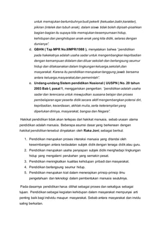 untuk memajukan bertumbuhnya budi pekerti (kekuatan,batin,karakter),
pikiran (intelek dan tubuh anak), dalam siswa tidak boleh dipisah-pisahkan
bagian-bagian itu supaya kita memajukan kesempurnaan hidup,
kehidupan dan penghidupan anak-anak yang kita didik, selaras dengan
dunianya”.
d. GBHN ( Tap MPR No.II/MPR/1988 ), menyatakan bahwa “pendidikan
pada hakekatnya adalah usaha sadar untuk mengembangkan kepribadian
dengan kemampuan didalam dan diluar sekolah dan berlangsung seumur
hidup dan dilaksanakan dalam lingkungan keluarga,sekolah,dan
masyarakat. Karena itu pendidikan merupakan tanggung jawab bersama
antara keluarga,masyarakat,dan pemerintah”.
e. Undang-undang Sistem pendidikan Nasional ( UUSPN ) No. 20 tahun
2003 Bab I, pasal 1, menggariskan pengertian: “pendidikan adalah usaha
sadar dan terencana untuk mewujudkan suasana belajar dan proses
pembelajaran agar peserta didik secara aktif mengembangkan potensi diri,
kepribadian, kecerdasan, akhlak mulia, serta keterampilan yang
diperlukan dirinya, masyarakat, bangsa dan Negara”.
Hakikat pendidikan tidak akan terlepas dari hakikat manusia, sebab urusan utama
pendidikan adalah manusia. Beberapa asumsi dasar yang berkenaan dengan
hakikat pendidikan tersebut dinyatakan oleh Raka Joni, sebagai berikut:
1. Pendidikan merupakan proses interaksi manusia yang ditandai oleh
keseimbangan antara kedaulatan subjek didik dengan tenaga didik atau guru.
2. Pendidikan merupakan usaha penyiapan subjek didik menghadapi lingkungan
hidup yang mengalami perubahan yang semakin pesat.
3. Pendidikan meningkatkan kualitas kehidupan pribadi dan masyarakat.
4. Pendidikan berlangsung seumur hidup.
5. Pendidikan merupakan kiat dalam menerapkan prinsip-prinsip ilmu
pengetahuan dan teknologi dalam pembentukan manusia seutuhnya.
Pada dasarnya pendidikan harus dilihat sebagai proses dan sekaligus sebagai
tujuan. Pendidikan sebagai kegiatan kehidupan dalam masyarakat mempunyai arti
penting baik bagi individu maupun masyarakat. Sebab antara masyarakat dan invidu
saling berkaitan.
 