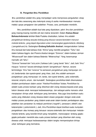 B. Pengertian Ilmu Pendidikan
Ilmu pendidikan adalah ilmu yang mempelajari serta memproses pengubahan sikap
dan tata laku seseorang atau kelompok orang di usaha mendewasakan manusia
melalui upaya pengajaran dan pelatihan: Proses, cara, pembuatan mendidik.
Ilmu pendidikan adalah dua kata yang dipadukan, yakni Ilmu dan pendidikan
yang masing-masing memiliki arti dan makna tersendiri. Dalam Kamus Besar
Bahasa Indonesia terbitan Balai Pustaka disebutkan, bahwa ilmu adalah
pengetahuan tentang sesuatu bidang yang disusun secara bersistem menurut
metode tertentu, yang dapat digunakan untuk menerangkan gejala tertentu dibidang
( pengetahuan) itu. Sedangkan Endang Saifuddin Anshari, mengemukakan bahwa
Ilmu berasal dari kata bahasa Arab “Alima” yang memiliki pengetian “Tahu” dan
dalam bahasa Inggris dan Prancis disebut dengan “Science”, dalam bahasa Jerman
“Wissenscaft” dan dalam bahasa Belanda “Wetenschap”. Yang kesemuanya
memuliki arti “tahu”.
“Science” berasal dari “scio,scire ( bahasa Latin ) yang berati “tahu”. Jadi, baik “ilmu”
maupun “science” secara etimologis berarti “pengetahuan”. Namun, secara
terminologis “ilmu” dan “science” itu semacam pengetahuan yang mempunyai ciri-
ciri, tanda-tanda dan syarat-syarat yang khas. Jadi, ilmu adalah semacam
pengetahuan yang mempunyai ciri, tanda, dan syarat tertentu, yaitu sistematik,
raisonal, empiris, umum, dan kumulatif. Sedangkan pendidikan telah dikemukakan
didalam pembahasan dalam uraian “Hakikat Pendidikan” diatas. Pendidikan itu
adalah suatu proses bantuan yang diberikan oleh orang dewasa kepada anak yang
belum dewasa untuk mencapai kedewasaannya, dan sebagai usaha manusia untuk
menyiapkan dirinya untuk kehidupan yang bermakna. Atau juga bisa diartikan suatu
usaha yang dilakukan orang dewasa dalam situasi pergaulan dengan anak-anak
melalui proses perubahan yang dialami anak-anak dalam bentuk pembelajaran atau
pelatihan dan perubahan itu meliputi pemikiran ( kognitif ), perasaan ( afektif ) dan
keterampilan ( psikomotorik ). Jadi, Ilmu Pendidikan dapat diartikan suatu kumpulan
pengetahuan atau konsep yang tersusun secara sistematis dan mempunyai metode-
metode tertentu yang bersifat ilmiah yang menyelidiki, merenungkan tentang gejala-
gejala perbuatan mendidik atau suatu proses bantuan yang diberikan oleh orang
dewasa untuk mencapai kedewasaannya dalam rangka mempersiapkan dirinya
untuk kehidupan yang bermakna.
 