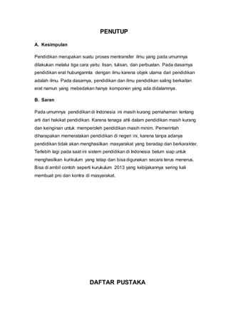 PENUTUP
A. Kesimpulan
Pendidikan merupakan suatu proses mentransfer ilmu yang pada umumnya
dilakukan melalui tiga cara yaitu: lisan, tulisan, dan perbuatan. Pada dasarnya
pendidikan erat hubungannta dengan ilmu karena objek utama dari pendidikan
adalah ilmu. Pada dasarnya, pendidikan dan ilmu pendidikan saling berkaitan
erat namun yang mebedakan hanya komponen yang ada didalamnya.
B. Saran
Pada umumnya pendidikan di Indonesia ini masih kurang pemahaman tentang
arti dari hakikat pendidikan. Karena tenaga ahli dalam pendidikan masih kurang
dan keinginan untuk memperoleh pendidikan masih minim. Pemerintah
diharapakan memeratakan pendidikan di negeri ini, karena tanpa adanya
pendidikan tidak akan menghasilkan masyarakat yang beradap dan berkarakter.
Terlebih lagi pada saat ini sistem pendidikan di Indonesia belum siap untuk
menghasilkan kurikulum yang tetap dan bisa digunakan secara terus menerus.
Bisa di ambil contoh seperti kurukulum 2013 yang kebijakannya sering kali
membuat pro dan kontra di masyarakat.
DAFTAR PUSTAKA
 