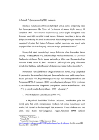 C. Sejarah Perkembangan HAM Di Indonesia
Indonesia merupakan contoh dari kelompok konsep dunia ketiga yang tidak
ikut dalam perumusan The Universal Declaration of Human Rights tanggal 10
Desember 1948. The Universal Declaration of Human Rights merupakan suatu
deklarasi yang tidak memiliki watak hukum. Kekuatan mengikatnya karena ada
pengakuan terhadap deklarasi itu oleh sistem hukum bangsa-bangsa beradab atau
mendapat kekuatan dari hukum kebiasaan setelah memenuhi dua syarat yaitu
keajegan dalam kurun waktu yang lama dan adanya opinion necesitatis.12
Konsep hak asasi manusia bagi bangsa Indonesia telah dirumuskan dalam
Undang – Undang Dasar 1945. Perumusannya belum diilhami oleh The Universal
Declaration of Human Rights karena terbentuknya lebih awal. Dengan demikian
rumusan HAM dalam UUD’45 merupakan pikiran-pikiran yang didasarkan
kepada latar belakang tradisi budaya kehidupan masyarakat Indonesia sendiri13 .
Pemahaman Ham di Indonesia sebagai tatanan nilai, norma, sikap yang hidup
di masyarakat dan acuan bertindak pada dasarnya berlangsung sudah cukup lama.
Secara garis besar Prof. Bagir Manan pada bukunya Perkembangan Pemikiran dan
Pengaturan HAM di Indonesia ( 2001 ), membagi perkembangan HAM pemikiran
HAM di Indonesia dalam dua periode yaitu periode sebelum Kemerdekaan ( 1908
– 1945 ), periode setelah Kemerdekaan ( 1945 – sekarang ).14
1. Periode Sebelum Kemerdekaan (1908-1945)
a. Organisasi Pendidikan Nasional Indonesia, menekankan pada hak
politik yaitu hak untuk mengeluarkan pendapat, hak untuk menentukan nasib
sendiri, hak berserikat dan berkumpul, hak persamaan di muka hukum serta hak
untuk
12

turut

dalam

penyelenggaraan

Negara.Pemikiran

HAM

sebelum

Philipus, Perlindungan, 53
Ibid,. h. 54.
14
Ivantoebi, Perkembangan HAM di Indonesia dalam
http://ivantoebi.wordpress.com/20090329/perkembangan-ham-di-indonesia di unduh tanggal 21
Desember 2011 pukul 17:05
13

 