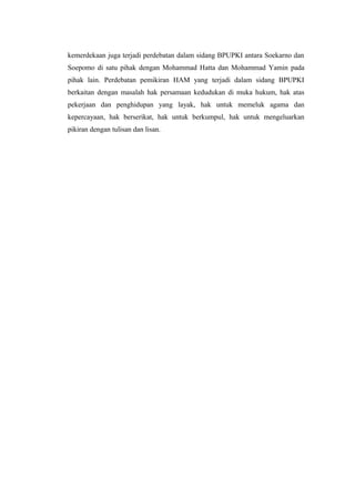 kemerdekaan juga terjadi perdebatan dalam sidang BPUPKI antara Soekarno dan
Soepomo di satu pihak dengan Mohammad Hatta dan Mohammad Yamin pada
pihak lain. Perdebatan pemikiran HAM yang terjadi dalam sidang BPUPKI
berkaitan dengan masalah hak persamaan kedudukan di muka hukum, hak atas
pekerjaan dan penghidupan yang layak, hak untuk memeluk agama dan
kepercayaan, hak berserikat, hak untuk berkumpul, hak untuk mengeluarkan
pikiran dengan tulisan dan lisan.

 