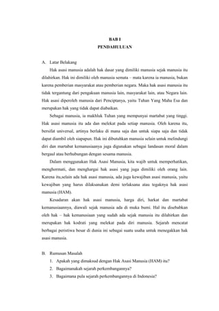 BAB I
PENDAHULUAN
A. Latar Belakang
Hak asasi manusia adalah hak dasar yang dimiliki manusia sejak manusia itu
dilahirkan. Hak ini dimiliki oleh manusia semata – mata karena ia manusia, bukan
karena pemberian masyarakat atau pemberian negara. Maka hak asasi manusia itu
tidak tergantung dari pengakuan manusia lain, masyarakat lain, atau Negara lain.
Hak asasi diperoleh manusia dari Penciptanya, yaitu Tuhan Yang Maha Esa dan
merupakan hak yang tidak dapat diabaikan.
Sebagai manusia, ia makhluk Tuhan yang mempunyai martabat yang tinggi.
Hak asasi manusia itu ada dan melekat pada setiap manusia. Oleh karena itu,
bersifat universal, artinya berlaku di mana saja dan untuk siapa saja dan tidak
dapat diambil oleh siapapun. Hak ini dibutuhkan manusia selain untuk melindungi
diri dan martabat kemanusiaanya juga digunakan sebagai landasan moral dalam
bergaul atau berhubungan dengan sesama manusia.
Dalam menggunakan Hak Asasi Manusia, kita wajib untuk memperhatikan,
menghormati, dan menghargai hak asasi yang juga dimiliki oleh orang lain.
Karena itu,selain ada hak asasi manusia, ada juga kewajiban asasi manusia, yaitu
kewajiban yang harus dilaksanakan demi terlaksana atau tegaknya hak asasi
manusia (HAM).
Kesadaran akan hak asasi manusia, harga diri, harkat dan martabat
kemanusiaannya, diawali sejak manusia ada di muka bumi. Hal itu disebabkan
oleh hak – hak kemanusiaan yang sudah ada sejak manusia itu dilahirkan dan
merupakan hak kodrati yang melekat pada diri manusia. Sejarah mencatat
berbagai peristiwa besar di dunia ini sebagai suatu usaha untuk menegakkan hak
asasi manusia.
B. Rumusan Masalah
1. Apakah yang dimaksud dengan Hak Asasi Manusia (HAM) itu?
2. Bagaimanakah sejarah perkembangannya?
3. Bagaimana pula sejarah perkembangannya di Indonesia?

 