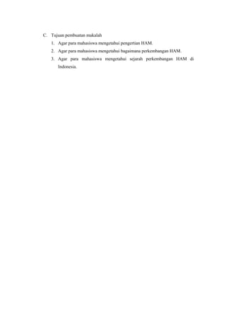 C. Tujuan pembuatan makalah
1. Agar para mahasiswa mengetahui pengertian HAM.
2. Agar para mahasiswa mengetahui bagaimana perkembangan HAM.
3. Agar para mahasiswa mengetahui sejarah perkembangan HAM di
Indonesia.

 