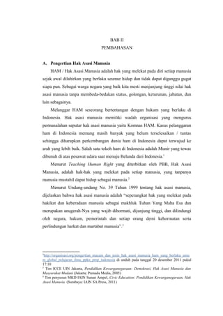 BAB II
PEMBAHASAN
A. Pengertian Hak Asasi Manusia
HAM / Hak Asasi Manusia adalah hak yang melekat pada diri setiap manusia
sejak awal dilahirkan yang berlaku seumur hidup dan tidak dapat diganggu gugat
siapa pun. Sebagai warga negara yang baik kita mesti menjunjung tinggi nilai hak
asasi manusia tanpa membeda-bedakan status, golongan, keturunan, jabatan, dan
lain sebagainya.
Melanggar HAM seseorang bertentangan dengan hukum yang berlaku di
Indonesia. Hak asasi manusia memiliki wadah organisasi yang mengurus
permasalahan seputar hak asasi manusia yaitu Komnas HAM. Kasus pelanggaran
ham di Indonesia memang masih banyak yang belum terselesaikan / tuntas
sehingga diharapkan perkembangan dunia ham di Indonesia dapat terwujud ke
arah yang lebih baik. Salah satu tokoh ham di Indonesia adalah Munir yang tewas
dibunuh di atas pesawat udara saat menuju Belanda dari Indonesia.1
Menurut Teaching Human Right yang diterbitkan oleh PBB, Hak Asasi
Manusia, adalah hak-hak yang melekat pada setiap manusia, yang tanpanya
manusia mustahil dapat hidup sebagai manusia.2
Menurut Undang-undang No. 39 Tahun 1999 tentang hak asasi manusia,
dijelaskan bahwa hak asasi manusia adalah “seperangkat hak yang melekat pada
hakikat dan keberadaan manusia sebagai makhluk Tuhan Yang Maha Esa dan
merupakan anugerah-Nya yang wajib dihormati, dijunjung tinggi, dan dilindungi
oleh negara, hukum, pemerintah dan setiap orang demi kehormatan serta
perlindungan harkat dan martabat manusia”.3

1

http://organisasi.org/pengertian_macam_dan_jenis_hak_asasi_manusia_ham_yang_berlaku_umu
m_global_pelajaran_ilmu_ppkn_pmp_indonesia di unduh pada tanggal 20 desember 2011 pukul
17:10
2
Tim ICCE UIN Jakarta, Pendidikan Kewarganegaraan: Demokrasi, Hak Asasi Manusia dan
Masyarakat Madani (Jakarta: Prenada Media, 2005)
3
Tim penyusun MKD IAIN Sunan Ampel, Civic Education: Pendidikan Kewarganegaraan, Hak
Asasi Manusia. (Surabaya: IAIN SA Press, 2011)

 