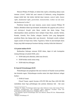 Menurut Philipus M Hadjon, di dalam hak (rights), terkandung adanya suatu
tuntutan (claim).4 Istilah hak asasi manusia di Indonesia, sering disejajarkan
dengan istilah hak- hak kodrat, hak-hak dasar manusia. natural rights, human
rights, fundamental rights, gronrechten, mensenrechten, rechten van den mens
dan fundamental rechten.5
Pemikiran konsep hak asasi manusia, secara umum menurut Philipus M
Hadjon, dibedakan dalam tiga kelompok, berdasarkan ide/ gagasan yaitu political
and ideological thought yaitu Barat, sosialis dan dunia ketiga. Yang
dikelompokkan dalam pemikiran barat meliputi Eropa Barat, amerika Serikat,
Kanada, Aistralia, New Zealan, sebagian Amerika Latin yang dipengaruhi
pemikiran Barat, dan Jepang (dari segi ekonomi). Kelompok sosialis meliputi
negara sosialis di Eropa timur, Kuba, Yugoslavia. Selain itu ada kelompok dunia
ketiga yang tidak mempunyai kesatuan ideologi, misalnya India dan Indonesia.6
Ciri pokok hakikat HAM
Berdasarkan beberapa rumusan HAM diatas, dapat di tarik kesimpulan
tentang beberapa ciri pokok HAM, yaitu :
•

HAM tidak perlu diberikan, dibeli atau diwarisi.

•

HAM berlaku untuk semua orang.

•

HAM tidak bisa dilanggar.

B. Sejarah Perkembangan HAM
Perkembangan atas pengakuan hak asasi manusia ini berjalan secara perlahan
dan beraneka ragam. Perkembangan tersebut antara lain dapat ditelusuri sebagai
berikut :
1. HAM di Yunani
Filosof Yunani, seperti Socrates (470-399 SM) dan Plato (428-348 SM)
meletakkan dasar bagi perlindungan dan jaminan diakuinya hak – hak asasi
4

Philipus M. Hadjon, Perlindungan hukum bagi rakyat Indonesia (suatu studi tentang Prinsipprinsipnya, penanganannya oleh Pengadilan dalam lingkungan Peradilan Umum dan
pembentukan peradilan administrasi), Peradaban, 2007, h.. 33-34.
5
Asri Wijayanti, Sejarah Perkembangan Hak Asasi Manusia, (Dosen FH Univ. Muhammadiyah
Surabaya)
6
Philipus, Perlindungan, 43

 
