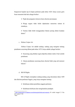 bangsawan kepada raja di depan parlemen pada tahun 1628. Isinya secara garis
besar menuntut hak-hak sebagai berikut :
Pajak dan pungutan istimewa harus disertai persetujuan.
Warga negara tidak boleh dipaksakan menerima tentara di
rumahnya.
Tentara tidak boleh menggunakan hukum perang dalam keadaan
damai.8

c. Hobeas Corpus Act
Hobeas Corpus Act adalah undang- undang yang mengatur tentang
penahanan seseorang dibuat pada tahun 1679. Isinya adalah sebagai berikut :
Seseorang yang ditahan segera diperiksa dalam waktu 2 hari setelah
penahanan.
Alasan penahanan seseorang harus disertai bukti yang sah menurut
hukum.9

d. Bill Of Rights
Bill of Rights merupakan undang-undang yang dicetuskan tahun 1689
dan diterima parlemen Inggris, yang isinya mengatur tentang :
Kebebasan dalam pemilihan anggota parlemen.
Kebebasan berbicara dan mengeluarkan pendapat.
8

http://emperordeva.wordpress.com/aboutsejarah-hak-asasi-manusia Di unduh tanggal 21 Des
2011 pukul 17:08
9
Ibid.

 