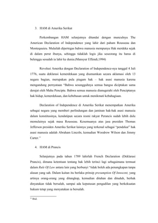 3. HAM di Amerika Serikat
Perkembangan HAM selanjutnya ditandai dengan munculnya The
American Declaration of Independence yang lahir dari paham Rousseau dan
Montequuieu. Mulailah dipertegas bahwa manusia mempunya Hak merdeka sejak
di dalam perut ibunya, sehingga tidaklah logis jika seseorang itu harus di
belenggu sesudah ia lahir ke dunia.(Mansyur Effendi,1994)
Revolusi Amerika dengan Declaration of Independence-nya tanggal 4 Juli
1776, suatu deklarasi kemerdekaan yang diumumkan secara aklamasi oleh 13
negara bagian, merupakan pula piagam hak – hak asasi manusia karena
mengandung pernyataan “Bahwa sesungguhnya semua bangsa diciptakan sama
derajat oleh Maha Pencipta. Bahwa semua manusia dianugerahi oleh Penciptanya
hak hidup, kemerdekaan, dan kebebasan untuk menikmati kebahagiaan.
Declaration of Independence di Amerika Serikat menempatkan Amerika
sebagai negara yang memberi perlindungan dan jaminan hak-hak asasi manusia
dalam konstitusinya, kendatipun secara resmi rakyat Perancis sudah lebih dulu
memulainya sejak masa Rousseau. Kesemuanya atas jasa presiden Thomas
Jefferson presiden Amerika Serikat lainnya yang terkenal sebagai “pendekar” hak
asasi manusia adalah Abraham Lincoln, kemudian Woodrow Wilson dan Jimmy
Carter.11
4. HAM di Prancis
Selanjutnya pada tahun 1789 lahirlah French Declaration (Deklarasi
Prancis), dimana ketentuan tentang hak lebih terinci lagi sebagaimana termuat
dalam Rule Of Law antara lain yang berbunyi “tidak boleh ada penangkapan tanpa
alasan yang sah. Dalam kaitan itu berlaku prinsip presumption Of Innocent, yang
artinya orang-orang yang ditangkap, kemudian ditahan dan dituduh, berhak
dinyatakan tidak bersalah, sampai ada keputusan pengadilan yang berkekuatan
hukum tetap yang menyatakan ia bersalah.
11

Ibid.

 