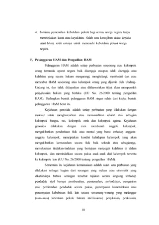 4. Jaminan pemenuhan kebutuhan pokok bagi semua warga negara tanpa 
membedakan kasta atau keyakinan. Salah satu kewajiban zakat kepada 
umat Islam, salah satunya untuk memenuhi kebutuhan pokok warga 
negara. 
F. Pelanggaran HAM dan Pengadilan HAM 
Pelanggaran HAM adalah setiap perbuatan seseorang atau kelompok 
orang termasuk aparat negara baik disengaja ataupun tidak disengaja atau 
kelalaian yang secara hukum mengurangi, menghalangi, membatasi dan atau 
mencabut HAM seseorang atau kelompok orang yang dijamin oleh Undang- 
Undang ini, dan tidak didapatkan atau dikhawatirkan tidak akan memperoleh 
penyelesaian hukum yang berlaku (UU No. 26/2000 tentang pengadilan 
HAM). Sedangkan bentuk pelanggaran HAM ringan selain dari kedua bentuk 
pelanggaran HAM berat itu. 
Kejahatan genosida adalah setiap perbuatan yang dilakukan dengan 
maksud untuk menghancurkan atau memusnahkan seluruh atau sebagian 
kelompok bangsa, ras, kelompok etnis dan kelompok agama. Kejahatan 
genosida dilakukan dengan cara membunuh anggota kelompok, 
mengakibatkan penderitaan fisik atau mental yang berat terhadap anggota-anggota 
kelompok, menciptakan kondisi kehidupan kelompok yang akan 
mengakibatkan kemusnahan secara fisik baik seluruh atau sebagiannya, 
memaksakan tindakan-tindakan yang bertujuan mencegah kelahiran di dalam 
kelompok, dan memindahkan secara paksa anak-anak dari kelompok tertentu 
ke kelompok lain (UU No. 26/2000 tentang pengadilan HAM). 
Sementara itu kejahatan kemanusiaan adalah salah satu perbuatan yang 
dilakukan sebagai bagian dari serangan yang meluas atau sistematik yang 
diketahuinya bahwa serangan tersebut tujukan secara langsung terhadap 
penduduk sipil berupa pembunuhan, pemusnahan, perbudakan, pengusiran 
atau pemindahan penduduk secara paksa, perampasan kemerdekaan atau 
perampasan kebebasan fisik lain secara sewenang-wenang yang melanggar 
(asas-asas) ketentuan pokok hukum internasional, penyiksaan, perkosaan, 
10 
 