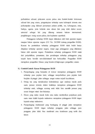perbudakan seksual, pelacuran secara paksa atau bentuk-bentuk kekerasan 
seksual lain yang setara, penganiayaan terhadap suatu kelompok tertentu atau 
perkumpulan yang didasari persamaan paham politik, ras, kebangsaan, etnis, 
budaya, agama, jenis kelamin atau alasan lain yang telah diakui secara 
universal sebagai hal yang dilarang menurut hukum internasional, 
penghilangan orang secara paksa, dan kejahatan apartheid. 
Pelanggaran terhadap HAM dapat dilakukan oleh baik aparatur negara 
maupun bukan aparatur negara (UU No. 26/2000 tentang pengadilan HAM). 
Karena itu penindakan terhadap pelanggaran HAM tidak boleh hanya 
ditujukan terhadap aparatur negara, tetapi juga pelanggaran yang dilakukan 
bukan oleh aparatur negara. Penindakan terhadap pelanggaran HAM mulai 
dari penyelidikan, penuntutan, dan persidangan terhadap pelanggaran yang 
terjadi harus bersifat non-diskriminatif dan berkeadilan. Pengadilan HAM 
merupakan pengadilan khusus yang berada di lingkungan pengadilan umum. 
G. Contoh-Contoh Kasus Pelanggaran HAM 
1. Parapedagang yang berjualan di trotoar merupakan pelanggaran HAM 
terhadap para pejalan kaki, sehingga menyebabkan para pejalan kaki 
berjalan di pinggir jalan sehingga sangat rentan terjadi kecelakaan. 
2. Orang tua yang memaksakan kehendaknya agar anaknya masuk pada 
suatu jurusan tertentu dalam kuliahnya merupakan pelanggaran HAM 
terhadap anak, sehingga seorang anak tidak bisa memilih jurusan yang 
sesuai dengan minat dan bakatnya. 
3. Dosen yang malas masuk kelas atau malas memberikan penjelasan pada 
suatu mata kuliah kepada mahasiswa merupakan pelanggaran HAM ringan 
kepada setiap mahasiswa. 
4. Parapedagang tradisioanal yang berdagang di pinggir jalan merupakan 
pelanggaran HAM ringan terhadap pengguna jalan sehingga para 
pengguna jalan tidak bisa menikmati arus kendaraan yang tertib dan 
lancar. 
11 
 