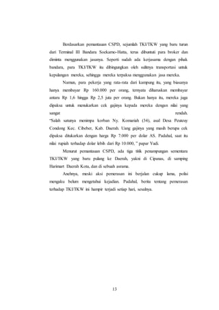 Berdasarkan pemantauan CSPD, sejumlah TKI/TKW yang baru turun 
dari Terminal III Bandara Soekarno-Hatta, terus dibuntuti para broker dan 
diminta menggunakan jasanya. Seperti sudah ada kerjasama dengan pihak 
bandara, para TKI/TKW itu dibingungkan oleh sulitnya transportasi untuk 
kepulangan mereka, sehingga mereka terpaksa menggunakan jasa mereka. 
Namun, para pekerja yang rata-rata dari kampung itu, yang biasanya 
hanya membayar Rp 160.000 per orang, ternyata diharuskan membayar 
antara Rp 1,6 hingga Rp 2,5 juta per orang. Bukan hanya itu, mereka juga 
dipaksa untuk menukarkan cek gajinya kepada mereka dengan nilai yang 
sangat rendah. 
“Salah satunya menimpa korban Ny. Komariah (34), asal Desa Peuteuy 
Condong Kec. Cibeber, Kab. Daerah. Uang gajinya yang masih berupa cek 
dipaksa ditukarkan dengan harga Rp 7.000 per dolar AS. Padahal, saat itu 
nilai rupiah terhadap dolar lebih dari Rp 10.000, ” papar Yudi. 
Menurut pemantauan CSPD, ada tiga titik penampungan sementara 
TKI/TKW yang baru pulang ke Daerah, yakni di Cipanas, di samping 
Harimart Daerah Kota, dan di sebuah asrama. 
Anehnya, meski aksi pemerasan ini berjalan cukup lama, polisi 
mengaku belum mengetahui kejadian. Padahal, berita tentang pemerasan 
terhadap TKI/TKW ini hampir terjadi setiap hari, sesalnya. 
13 
 