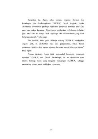 Sementara itu, Agum, salah seorang pengurus Asosiasi Jasa 
Pemulangan dan Pemberangkatan TKI/TKW Daerah (Apjatic), ketika 
dikonfirmasi membantah pihaknya melakukan pemerasan terhadap TKI/TKW 
yang baru pulang kampung. “Kami justru memberikan perlindungan terhadap 
para TKI/TKW itu supaya tidak diperdaya oleh oknum-oknum yang tidak 
bertanggungjawab,” bela Agum. 
Dia berdalih, kalau pada akhirnya seorang TKI/TKW memberikan 
ongkos lebih, itu disebabkan puas atas pelayanannya, bukan berarti 
pemerasan. Mereka akan merasa nyaman dan aman sampai di tempat tujuan,” 
kilah Agum. 
Namun demikian, Agum tidak menyangkal banyaknya pemerasan 
terhadap TKI/TKW asal Daerah. Menurutnya, hal itu disebabkan tidak 
adanya lembaga resmi yang mengatur pemulangan TKI/TKW, sehingga 
memancing oknum untuk melakukan pemerasan. 
14 
 