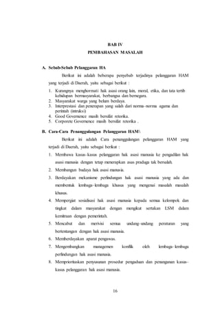 BAB IV 
PEMBAHASAN MASALAH 
16 
A. Sebab-Sebab Pelanggaran HA 
Berikut ini adalah beberapa penyebab terjadinya pelanggaran HAM 
yang terjadi di Daerah, yaitu sebagai berikut : 
1. Kurangnya menghormati hak asasi orang lain, moral, etika, dan tata tertib 
kehidupan bermasyarakat, berbangsa dan bernegara. 
2. Masyarakat warga yang belum berdaya. 
3. Interprestasi dan penerapan yang salah dari norma–norma agama dan 
perintah (intruksi) 
4. Good Governence masih bersifat retorika. 
5. Corporete Governence masih bersifat retorika . 
B. Cara-Cara Penanggulangan Pelanggaran HAM 
Berikut ini adalah Cara penanggulangan pelanggaran HAM yang 
terjadi di Daerah, yaitu sebagai berikut : 
1. Membawa kasus–kasus pelanggaran hak asasi manusia ke pengadilan hak 
asasi manusia dengan tetap menerapkan asas praduga tak bersalah. 
2. Membangun budaya hak asasi manusia. 
3. Berdayakan mekanisme perlindungan hak asasi manusia yang ada dan 
membentuk lembaga–lembaga khusus yang mengenai masalah masalah 
khusus. 
4. Mempergiat sosialisasi hak asasi manusia kepada semua kelompok dan 
tingkat dalam masyarakat dengan mengikut sertakan LSM dalam 
kemitraan dengan pemerintah. 
5. Mencabut dan merivisi semua undang–undang peraturan yang 
bertentangan dengan hak asasi manusia. 
6. Memberdayakan aparat pengawas. 
7. Mengembangkan managemen konflik oleh lembaga–lembaga 
perlindungan hak asasi manusia. 
8. Memprioritaskan penyusunan prosedur pengaduan dan penanganan kasus– 
kasus pelanggaran hak asasi manusia. 
 