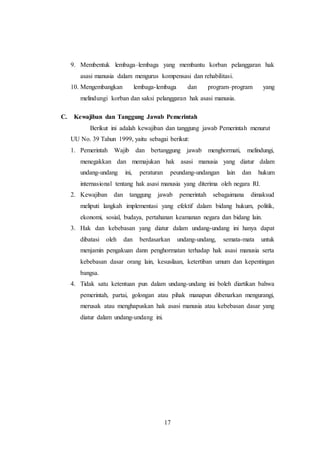 9. Membentuk lembaga–lembaga yang membantu korban pelanggaran hak 
asasi manusia dalam mengurus kompensasi dan rehabilitasi. 
10. Mengembangkan lembaga-lembaga dan program–program yang 
melindungi korban dan saksi pelanggaran hak asasi manusia. 
C. Kewajiban dan Tanggung Jawab Pemerintah 
Berikut ini adalah kewajiban dan tanggung jawab Pemerintah menurut 
UU No. 39 Tahun 1999, yaitu sebagai berikut: 
1. Pemerintah Wajib dan bertanggung jawab menghormati, melindungi, 
menegakkan dan memajukan hak asasi manusia yang diatur dalam 
undang-undang ini, peraturan peundang-undangan lain dan hukum 
internasional tentang hak asasi manusia yang diterima oleh negara RI. 
2. Kewajiban dan tanggung jawab pemerintah sebagaimana dimaksud 
meliputi langkah implementasi yang efektif dalam bidang hukum, politik, 
ekonomi, sosial, budaya, pertahanan keamanan negara dan bidang lain. 
3. Hak dan kebebasan yang diatur dalam undang-undang ini hanya dapat 
dibatasi oleh dan berdasarkan undang-undang, semata-mata untuk 
menjamin pengakuan dann penghormatan terhadap hak asasi manusia serta 
kebebasan dasar orang lain, kesusilaan, ketertiban umum dan kepentingan 
bangsa. 
4. Tidak satu ketentuan pun dalam undang-undang ini boleh diartikan bahwa 
pemerintah, partai, golongan atau pihak manapun dibenarkan mengurangi, 
merusak atau menghapuskan hak asasi manusia atau kebebasan dasar yang 
diatur dalam undang-undang ini. 
17 
 