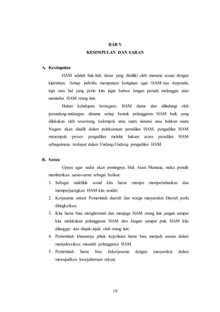 BAB V 
KESIMPULAN DAN SARAN 
18 
A. Kesimpulan 
HAM adalah hak-hak dasar yang dimiliki oleh manusia sesuai dengan 
kiprahnya. Setiap individu mempunyai keinginan agar HAM-nya terpenuhi, 
tapi satu hal yang perlu kita ingat bahwa Jangan pernah melanggar atau 
menindas HAM orang lain. 
Dalam kehidupan bernegara, HAM diatur dan dilindungi oleh 
perundang-undangan, dimana setiap bentuk pelanggaran HAM baik yang 
dilakukan oleh seseorang, kelompok atau suatu instansi atau bahkan suatu 
Negara akan diadili dalam pelaksanaan peradilan HAM, pengadilan HAM 
menempuh proses pengadilan melalui hukum acara peradilan HAM 
sebagaimana terdapat dalam Undang-Undang pengadilan HAM. 
B. Saran 
Upaya agar sadar akan pentingnya Hak Asasi Manusia, maka penulis 
memberikan saran-saran sebagai berikut: 
1. Sebagai makhluk sosial kita harus mampu mempertahankan dan 
memperjuangkan HAM kita sendiri. 
2. Kerjasama antara Pemerintah daerah dan warga masyarakat Daerah perlu 
ditingkatkan. 
3. Kita harus bisa menghormati dan menjaga HAM orang lain jangan sampai 
kita melakukan pelanggaran HAM dan Jangan sampai pula HAM kita 
dilanggar dan dinjak-injak oleh orang lain 
4. Pemerintah khususnya pihak kepolisian harus bisa menjadi sarana dalam 
menyelesaikan masalah pelanggaran HAM. 
5. Pemerintah harus bisa bekerjasama dengan masyarakat dalam 
mewujudkan kesejahteraan rakyat. 
 