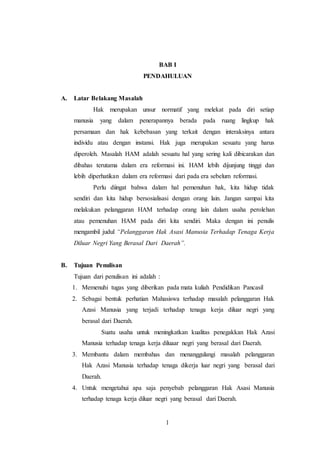 BAB I 
PENDAHULUAN 
1 
A. Latar Belakang Masalah 
Hak merupakan unsur normatif yang melekat pada diri setiap 
manusia yang dalam penerapannya berada pada ruang lingkup hak 
persamaan dan hak kebebasan yang terkait dengan interaksinya antara 
individu atau dengan instansi. Hak juga merupakan sesuatu yang harus 
diperoleh. Masalah HAM adalah sesuatu hal yang sering kali dibicarakan dan 
dibahas terutama dalam era reformasi ini. HAM lebih dijunjung tinggi dan 
lebih diperhatikan dalam era reformasi dari pada era sebelum reformasi. 
Perlu diingat bahwa dalam hal pemenuhan hak, kita hidup tidak 
sendiri dan kita hidup bersosialisasi dengan orang lain. Jangan sampai kita 
melakukan pelanggaran HAM terhadap orang lain dalam usaha perolehan 
atau pemenuhan HAM pada diri kita sendiri. Maka dengan ini penulis 
mengambil judul “Pelanggaran Hak Asasi Manusia Terhadap Tenaga Kerja 
Diluar Negri Yang Berasal Dari Daerah”. 
B. Tujuan Penulisan 
Tujuan dari penulisan ini adalah : 
1. Memenuhi tugas yang diberikan pada mata kuliah Pendidikan Pancasil 
2. Sebagai bentuk perhatian Mahasiswa terhadap masalah pelanggaran Hak 
Azasi Manusia yang terjadi terhadap tenaga kerja diluar negri yang 
berasal dari Daerah. 
Suatu usaha untuk meningkatkan kualitas penegakkan Hak Azasi 
Manusia terhadap tenaga kerja diluaar negri yang berasal dari Daerah. 
3. Membantu dalam membahas dan menanggulangi masalah pelanggaran 
Hak Azasi Manusia terhadap tenaga dikerja luar negri yang berasal dari 
Daerah. 
4. Untuk mengetahui apa saja penyebab pelanggaran Hak Asasi Manusia 
terhadap tenaga kerja diluar negri yang berasal dari Daerah. 
 