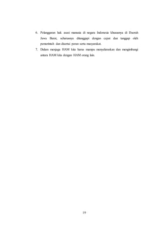 6. Pelanggaran hak asasi manusia di negara Indonesia khususnya di Daerah 
Jawa Barat, seharusnya ditanggapi dengan cepat dan tanggap oleh 
pemerintah dan disertai peran serta masyarakat. 
7. Dalam menjaga HAM kita harus mampu menyelaraskan dan mengimbangi 
antara HAM kita dengan HAM orang lain. 
19 
 
