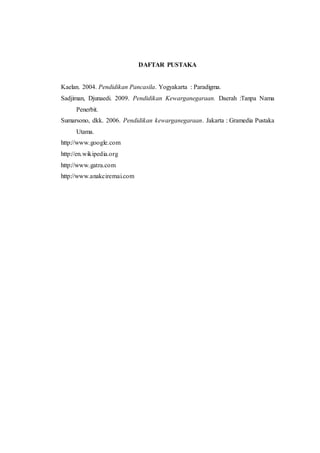 DAFTAR PUSTAKA 
Kaelan. 2004. Pendidikan Pancasila. Yogyakarta : Paradigma. 
Sadjiman, Djunaedi. 2009. Pendidikan Kewarganegaraan. Daerah :Tanpa Nama 
20 
Penerbit. 
Sumarsono, dkk. 2006. Pendidikan kewarganegaraan. Jakarta : Gramedia Pustaka 
Utama. 
http://www.google.com 
http://en.wikipedia.org 
http://www.gatra.com 
http://www.anakciremai.com 
