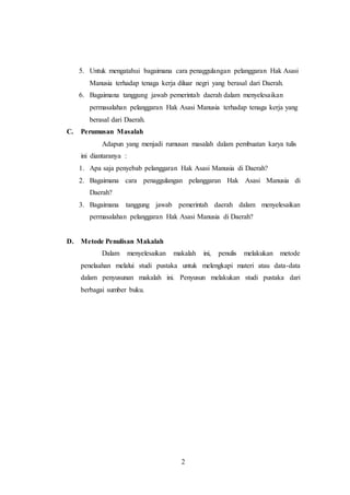 5. Untuk mengatahui bagaimana cara penaggulangan pelanggaran Hak Asasi 
Manusia terhadap tenaga kerja diluar negri yang berasal dari Daerah. 
6. Bagaimana tanggung jawab pemerintah daerah dalam menyelesaikan 
permasalahan pelanggaran Hak Asasi Manusia terhadap tenaga kerja yang 
berasal dari Daerah. 
2 
C. Perumusan Masalah 
Adapun yang menjadi rumusan masalah dalam pembuatan karya tulis 
ini diantaranya : 
1. Apa saja penyebab pelanggaran Hak Asasi Manusia di Daerah? 
2. Bagaimana cara penaggulangan pelanggaran Hak Asasi Manusia di 
Daerah? 
3. Bagaimana tanggung jawab pemerintah daerah dalam menyelesaikan 
permasalahan pelanggaran Hak Asasi Manusia di Daerah? 
D. Metode Penulisan Makalah 
Dalam menyelesaikan makalah ini, penulis melakukan metode 
penelaahan melalui studi pustaka untuk melengkapi materi atau data-data 
dalam penyusunan makalah ini. Penyusun melakukan studi pustaka dari 
berbagai sumber buku. 
 