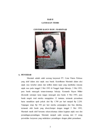 BAB II 
LANDASAN TEORI 
CONTOH KASUS HAM : MARSINAH 
3 
A. PENYEBAB 
Marsinah adalah salah seorang karyawati PT. Catur Putera Perkasa 
yang aktif dalam aksi unjuk rasa buruh. Keterlibatan Marsinah dalam aksi 
unjuk rasa tersebut antara lain terlibat dalam rapat yang membahas rencana 
unjuk rasa pada tanggal 2 Mei 1993 di Tanggul Angin Sidoarjo. 3 Mei 1993, 
para buruh mencegah teman-temannya bekerja. Komando Rayon Militer 
(Koramil) setempat turun tangan mencegah aksi buruh. 4 Mei 1993, para 
buruh mogok total mereka mengajukan 12 tuntutan, termasuk perusahaan 
harus menaikkan upah pokok dari Rp 1.700 per hari menjadi Rp 2.250. 
Tunjangan tetap Rp 550 per hari mereka perjuangkan dan bisa diterima, 
termasuk oleh buruh yang absen.Sampai dengan tanggal 5 Mei 1993, 
Marsinah masih aktif bersama rekan-rekannya dalam kegiatan unjuk rasa dan 
perundingan-perundingan. Marsinah menjadi salah seorang dari 15 orang 
perwakilan karyawan yang melakukan perundingan dengan pihak perusahaan. 
 