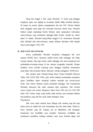 Siang hari tanggal 5 Mei, tanpa Marsinah, 13 buruh yang dianggap 
menghasut unjuk rasa digiring ke Komando Distrik Militer (Kodim) Sidoarjo. 
Di tempat itu mereka dipaksa mengundurkan diri dari CPS. Mereka dituduh 
telah menggelar rapat gelap dan mencegah karyawan masuk kerja. Marsinah 
bahkan sempat mendatangi Kodim Sidoarjo untuk menanyakan keberadaan 
rekan-rekannya yang sebelumnya dipanggil pihak Kodim. Setelah itu, sekitar 
pukul 10 malam, Marsinah lenyap.Mulai tanggal 6,7,8, keberadaan Marsinah 
tidak diketahui oleh rekan-rekannya sampai akhirnya ditemukan telah menjadi 
mayat pada tanggal 8 Mei 1993 
4 
B. HAK YANG DI LANGGAR 
Kasus pembunuhan Marsinah merupakan pelanggaran hak asasi 
manusia (HAM) berat. Alasannya adalah karena telah melanggar hak hidup 
seorang manusia. Dan juga karena sudah melanggar dari unsur penyiksaan dan 
pembunuhan sewenang-wenang di luar putusan pengadilan terpenuhi. Dengan 
demikian, kasus tersebut tergolong patut dianggap kejahatan kemanusiaan 
yang diakui oleh peraturan hukum Indonesia sebagai pelanggaran HAM berat. 
Jika merujuk pada Undang-Undang Dasar Negara Republik Indonesia 
Tahun 1945 (UUD NRI 1945), jelas bahwa tindakan pembunuhan merupakan 
upaya berlebihan dalam menyikapi tuntutan marsinah dan kawan-kawan 
buruh. Jelas bahwa tindakan oknum pembunuh melanggar hak konstitusional 
Marsinah, khususnya hak untuk menuntut upah sepatutnya. Hak tersebut 
secara tersurat dan tersirat ditegaskan dalam Pasal 28D ayat (2) UUD NRI 
tahun 1945, bahwa setiap orang berhak untuk bekerja serta mendapat imbalan 
dan perlakuan yang adil dan layak dalam hubungan kerja. 
Penyelesaian 
Hak Asasi setiap manusia harus dihargai oleh manusia yang lain yang 
dalam kasus ini adalah hak asasi berpendapat dan hak untuk hidup. Selain itu, 
kasus marsinah yang tak kunjung usai ini diakibatkan oleh kurangnya 
transparansi dan kredibilitas para penyidik. Seharusnya kredibilitas dan 
transparansi penyidikan lembaga terhadap suatu kasus haruslah dijaga oleh 
 