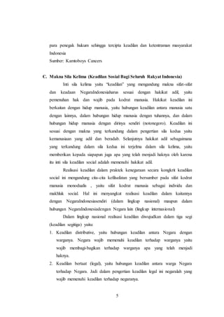 para penegak hukum sehingga tercipta keadilan dan ketentraman masyarakat 
Indonesia 
Sumber: Kamtoboys Cancers 
C. Makna Sila Kelima (Keadilan Sosial Bagi Seluruh Rakyat Indonesia) 
Inti sila kelima yaitu “keadilan” yang mengandung makna sifat-sifat 
dan keadaan NegaraIndonesiaharus sesuai dengan hakikat adil, yaitu 
pemenuhan hak dan wajib pada kodrat manusia. Hakikat keadilan ini 
berkaitan dengan hidup manusia, yaitu hubungan keadilan antara manusia satu 
dengan lainnya, dalam hubungan hidup manusia dengan tuhannya, dan dalam 
hubungan hidup manusia dengan dirinya sendiri (notonegoro). Keadilan ini 
sesuai dengan makna yang terkandung dalam pengertian sila kedua yaitu 
kemanusiaan yang adil dan beradab. Selanjutnya hakikat adil sebagaimana 
yang terkandung dalam sila kedua ini terjelma dalam sila kelima, yaitu 
memberikan kepada siapapun juga apa yang telah menjadi haknya oleh karena 
itu inti sila keadilan social adalah memenuhi hakikat adil. 
Realisasi keadilan dalam praktek kenegaraan secara kongkrit keadilan 
social ini mengandung cita-cita kefilsafatan yang bersumber pada sifat kodrat 
manusia monodualis , yaitu sifat kodrat manusia sebagai individu dan 
makhluk social. Hal ini menyangkut realisasi keadilan dalam kaitannya 
dengan NegaraIndonesiasendiri (dalam lingkup nasional) maupun dalam 
hubungan NegaraIndonesiadengan Negara lain (lingkup internasional) 
Dalam lingkup nasional realisasi keadilan diwujudkan dalam tiga segi 
(keadilan segitiga) yaitu: 
1. Keadilan distributive, yaitu hubungan keadilan antara Negara dengan 
warganya. Negara wajib memenuhi keadilan terhadap warganya yaitu 
wajib membagi-bagikan terhadap warganya apa yang telah menjadi 
haknya. 
2. Keadilan bertaat (legal), yaitu hubungan keadilan antara warga Negara 
terhadap Negara. Jadi dalam pengertian keadilan legal ini negaralah yang 
wajib memenuhi keadilan terhadap negaranya. 
5 
 
