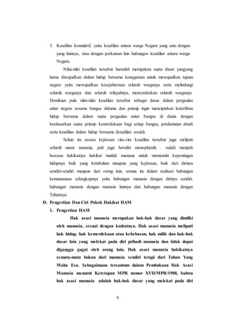 3. Keadilan komulatif, yaitu keadilan antara warga Negara yang satu dengan 
yang lainnya, atau dengan perkataan lain hubungan keadilan antara warga 
Negara. 
Nilai-nilai keadilan tersebut haruslah merupakan suatu dasar yangyang 
harus diwujudkan dalam hidup bersama kenegaraan untuk mewujudkan tujuan 
negara yaitu mewujudkan kesejahteraan seluruh warganya serta melindungi 
seluruh warganya dan seluruh wilayahnya, mencerdaskan seluruh warganya. 
Demikian pula nilai-nilai keadilan tersebut sebagai dasar dalam pergaulan 
antar negara sesama bangsa didunia dan prinsip ingin menciptakan ketertiban 
hidup bersama dalam suatu pergaulan antar bangsa di dunia dengan 
berdasarkan suatu prinsip kemerdekaan bagi setiap bangsa, perdamaian abadi 
serta keadilan dalam hidup bersama (keadilan sosial). 
Selain itu secara kejiwaan cita-cita keadilan tersebut juga meliputi 
seluruh unsur manusia, jadi juga bersifat monopluralis . sudah menjadi 
bawaan hakikatnya hakikat mutlak manusia untuk memenuhi kepentingan 
hidupnya baik yang ketubuhan maupun yang kejiwaan, baik dari dirinya 
sendiri-sendiri maupun dari orang lain, semua itu dalam realisasi hubungan 
kemanusiaan selengkapnya yaitu hubungan manusia dengan dirinya sendiri, 
hubungan manusia dengan manusia lainnya dan hubungan manusia dengan 
Tuhannya. 
D. Pengertian Dan Ciri Pokok Hakikat HAM 
6 
1. Pengertian HAM 
Hak asasi manusia merupakan hak-hak dasar yang dimilki 
oleh manusia, sesuai dengan kodratnya. Hak asasi manusia meliputi 
hak hidup, hak kemerdekaan atau kebebasan, hak milik dan hak-hak 
dasar lain yang melekat pada diri pribadi manusia dan tidak dapat 
diganggu gugat oleh orang lain. Hak asasi manusia hakikatnya 
semata-mata bukan dari manusia sendiri tetapi dari Tuhan Yang 
Maha Esa. Sebagaimana tercantum dalam Pembukaan Hak Asasi 
Manusia menurut Ketetapan MPR nomor XVII/MPR/1988, bahwa 
hak asasi manusia adalah hak-hak dasar yang melekat pada diri 
 