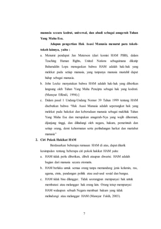manusia secara kodrat, universal, dan abadi sebagai anugerah Tuhan 
Yang Maha Esa. 
Adapun pengertian Hak Asasi Manusia menurut para tokoh-tokoh 
lainnya, yaitu : 
a. Menurut pendapat Jan Materson (dari komisi HAM PBB), dalam 
Teaching Human Rights, United Nations sebagaimana dikutip 
Baharuddin Lopa menegaskan bahwa HAM adalah hak-hak yang 
melekat pada setiap manusia, yang tanpanya manusia mustahil dapat 
hidup sebagai manusia. 
b. John Locke menyatakan bahwa HAM adalah hak-hak yang diberikan 
langsung oleh Tuhan Yang Maha Pencipta sebagai hak yang kodrati. 
(Mansyur Effendi, 1994).] 
c. Dalam pasal 1 Undang-Undang Nomor 39 Tahun 1999 tentang HAM 
disebutkan bahwa “Hak Asasi Manusia adalah seperangkat hak yang 
melekat pada hakekat dan keberadaan manusia sebagai makhluk Tuhan 
Yang Maha Esa dan merupakan anugerah-Nya yang wajib dihormati, 
dijunjung tinggi, dan dilindungi oleh negara, hukum, pemerintah dan 
setiap orang, demi kehormatan serta perlindungan harkat dan martabat 
manusia” 
7 
2. Ciri Pokok Hakikat HAM 
Berdasarkan beberapa rumusan HAM di atas, dapat ditarik 
kesimpulan tentang beberapa ciri pokok hakikat HAM yaitu: 
a. HAM tidak perlu diberikan, dibeli ataupun diwarisi. HAM adalah 
bagian dari manusia secara otomatis. 
b. HAM berlaku untuk semua orang tanpa memandang jenis kelamin, ras, 
agama, etnis, pandangan politik atau asal-usul sosial dan bangsa. 
c. HAM tidak bisa dilanggar. Tidak seorangpun mempunyai hak untuk 
membatasi atau melanggar hak orang lain. Orang tetap mempunyai 
HAM walaupun sebuah Negara membuat hukum yang tidak 
melindungi atau melanggar HAM (Mansyur Fakih, 2003). 
 