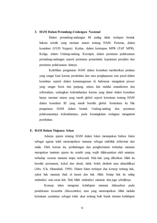 3. HAM Dalam Perundang-Undangan Nasional 
Dalam perundang-undangan RI paling tidak terdapat bentuk 
hukum tertulis yang memuat aturan tentang HAM. Pertama, dalam 
konstitusi (UUD Negara). Kedua, dalam ketetapan MPR (TAP MPR). 
Ketiga, dalam Undang-undang. Keempat, dalam peraturan pelaksanaan 
perundang-undangan seperti peraturan pemerintah, keputusan presiden dan 
peraturan pelaksanaan lainnya. 
Kelebihan pengaturan HAM dalam konstitusi memberikan jaminan 
yang sangat kuat karena perubahan dan atau penghapusan satu pasal dalam 
konstitusi seperti dalam ketatanegaraan di Indonesia mengalami proses 
yang sangat berat dan panjang, antara lain melalui amandemen dan 
referendum, sedangkan kelemahannya karena yang diatur dalam konstitusi 
hanya memuat aturan yang masih global seperti ketentuan tentang HAM 
dalam konstitusi RI yang masih bersifat global. Sementara itu bila 
pengaturan HAM dalam bentuk Undang-undang dan peraturan 
pelaksanaannya kelemahannya, pada kemungkinan seringnya mengalami 
perubahan. 
8 
E. HAM Dalam Tinjauan Islam 
Adanya ajaran tentang HAM dalam Islam menunjukan bahwa Islam 
sebagai agama telah menempatkan manusia sebagai makhluk terhormat dan 
mulia. Oleh karena itu, perlindungan dan penghormatan terhadap manusia 
merupakan tuntutan ajaran itu sendiri yang wajib dilaksanakan oleh umatnya 
terhadap sesama manusia tanpa terkecuali. Hak-hak yang diberikan Allah itu 
bersifat permanent, kekal dan abadi, tidak boleh dirubah atau dimodifikasi 
(Abu A’la Almaududi, 1998). Dalam Islam terdapat dua konsep tentang hak, 
yakni hak manusia (hak al insan) dan hak Allah. Setiap hak itu saling 
melandasi satu sama lain. Hak Allah melandasi manusia dan juga sebaliknya. 
Konsep islam mengenai kehidupan manusia didasarkan pada 
pendekatan teosentris (theocentries) atau yang menempatkan Allah melalui 
ketentuan syariatnya sebagai tolak ukur tentang baik buruk tatanan kehidupan 
 