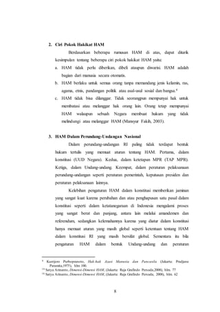 8 
2. Ciri Pokok Hakikat HAM 
Berdasarkan beberapa rumusan HAM di atas, dapat ditarik 
kesimpulan tentang beberapa ciri pokok hakikat HAM yaitu: 
a. HAM tidak perlu diberikan, dibeli ataupun diwarisi. HAM adalah 
bagian dari manusia secara otomatis. 
b. HAM berlaku untuk semua orang tanpa memandang jenis kelamin, ras, 
agama, etnis, pandangan politik atau asal-usul sosial dan bangsa.4 
c. HAM tidak bisa dilanggar. Tidak seorangpun mempunyai hak untuk 
membatasi atau melanggar hak orang lain. Orang tetap mempunyai 
HAM walaupun sebuah Negara membuat hukum yang tidak 
melindungi atau melanggar HAM (Mansyur Fakih, 2003). 
3. HAM Dalam Perundang-Undangan Nasional 
Dalam perundang-undangan RI paling tidak terdapat bentuk 
hukum tertulis yang memuat aturan tentang HAM. Pertama, dalam 
konstitusi (UUD Negara). Kedua, dalam ketetapan MPR (TAP MPR). 
Ketiga, dalam Undang-undang. Keempat, dalam peraturan pelaksanaan 
perundang-undangan seperti peraturan pemerintah, keputusan presiden dan 
peraturan pelaksanaan lainnya. 
Kelebihan pengaturan HAM dalam konstitusi memberikan jaminan 
yang sangat kuat karena perubahan dan atau penghapusan satu pasal dalam 
konstitusi seperti dalam ketatanegaraan di Indonesia mengalami proses 
yang sangat berat dan panjang, antara lain melalui amandemen dan 
referendum, sedangkan kelemahannya karena yang diatur dalam konstitusi 
hanya memuat aturan yang masih global seperti ketentuan tentang HAM 
dalam konstitusi RI yang masih bersifat global. Sementara itu bila 
pengaturan HAM dalam bentuk Undang-undang dan peraturan 
4 Kuntjoro Purbopranoto, Hak-hak Azasi Manusia dan Pancasila (Jakarta: Pradjana 
Paramita,1975), hlm 100. 
19 Satya Arinanto, Dimensi-Dimensi HAM, (Jakarta: Raja Grafindo Persada,2008), hlm. 77 
16 Satya Arinanto, Dimensi-Dimensi HAM, (Jakarta: Raja Grafindo Persada, 2008), hlm. 62 
 