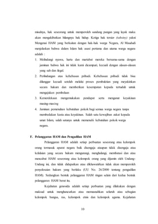 misalnya, hak seseorang untuk memperoleh sandang pangan yang layak maka 
akan mengakibatkan hilangnya hak hidup. Ketiga hak tersier (tahsiny) yakni 
Mengenai HAM yang berkaitan dengan hak-hak warga Negara, Al Maududi 
menjelaskan bahwa dalam Islam hak asasi pertama dan utama warga negara 
adalah : 
1. Melindungi nyawa, harta dan martabat mereka bersama-sama dengan 
jaminan bahwa hak ini tidak kami dicampuri, kecuali dengan alasan-alasan 
yang sah dan ilegal. 
2. Perlindungan atas kebebasan pribadi. Kebebasan pribadi tidak bisa 
dilanggar kecuali setelah melalui proses pembuktian yang meyakinkan 
secara hukum dan memberikan kesempatan kepada tertuduh untuk 
mengajukan pembelaan 
3. Kemerdekaan mengemukakan pendapat serta menganut keyakinan 
10 
masing-masing 
4. Jaminan pemenuhan kebutuhan pokok bagi semua warga negara tanpa 
membedakan kasta atau keyakinan. Salah satu kewajiban zakat kepada 
umat Islam, salah satunya untuk memenuhi kebutuhan pokok warga 
negara. 
F. Pelanggaran HAM dan Pengadilan HAM 
Pelanggaran HAM adalah setiap perbuatan seseorang atau kelompok 
orang termasuk aparat negara baik disengaja ataupun tidak disengaja atau 
kelalaian yang secara hukum mengurangi, menghalangi, membatasi dan atau 
mencabut HAM seseorang atau kelompok orang yang dijamin oleh Undang- 
Undang ini, dan tidak didapatkan atau dikhawatirkan tidak akan memperoleh 
penyelesaian hukum yang berlaku (UU No. 26/2000 tentang pengadilan 
HAM). Sedangkan bentuk pelanggaran HAM ringan selain dari kedua bentuk 
pelanggaran HAM berat itu. 
Kejahatan genosida adalah setiap perbuatan yang dilakukan dengan 
maksud untuk menghancurkan atau memusnahkan seluruh atau sebagian 
kelompok bangsa, ras, kelompok etnis dan kelompok agama. Kejahatan 
 
