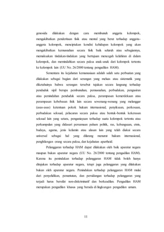 genosida dilakukan dengan cara membunuh anggota kelompok, 
mengakibatkan penderitaan fisik atau mental yang berat terhadap anggota-anggota 
kelompok, menciptakan kondisi kehidupan kelompok yang akan 
mengakibatkan kemusnahan secara fisik baik seluruh atau sebagiannya, 
memaksakan tindakan-tindakan yang bertujuan mencegah kelahiran di dalam 
kelompok, dan memindahkan secara paksa anak-anak dari kelompok tertentu 
ke kelompok lain (UU No. 26/2000 tentang pengadilan HAM). 
Sementara itu kejahatan kemanusiaan adalah salah satu perbuatan yang 
dilakukan sebagai bagian dari serangan yang meluas atau sistematik yang 
diketahuinya bahwa serangan tersebut tujukan secara langsung terhadap 
penduduk sipil berupa pembunuhan, pemusnahan, perbudakan, pengusiran 
atau pemindahan penduduk secara paksa, perampasan kemerdekaan atau 
perampasan kebebasan fisik lain secara sewenang-wenang yang melanggar 
(asas-asas) ketentuan pokok hukum internasional, penyiksaan, perkosaan, 
perbudakan seksual, pelacuran secara paksa atau bentuk-bentuk kekerasan 
seksual lain yang setara, penganiayaan terhadap suatu kelompok tertentu atau 
perkumpulan yang didasari persamaan paham politik, ras, kebangsaan, etnis, 
budaya, agama, jenis kelamin atau alasan lain yang telah diakui secara 
universal sebagai hal yang dilarang menurut hukum internasional, 
penghilangan orang secara paksa, dan kejahatan apartheid. 
Pelanggaran terhadap HAM dapat dilakukan oleh baik aparatur negara 
maupun bukan aparatur negara (UU No. 26/2000 tentang pengadilan HAM). 
Karena itu penindakan terhadap pelanggaran HAM tidak boleh hanya 
ditujukan terhadap aparatur negara, tetapi juga pelanggaran yang dilakukan 
bukan oleh aparatur negara. Penindakan terhadap pelanggaran HAM mulai 
dari penyelidikan, penuntutan, dan persidangan terhadap pelanggaran yang 
terjadi harus bersifat non-diskriminatif dan berkeadilan. Pengadilan HAM 
merupakan pengadilan khusus yang berada di lingkungan pengadilan umum. 
11 
 