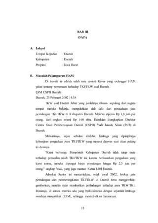 BAB III 
DATA 
13 
A. Lokasi 
Tempat Kejadian : Daerah 
Kabupaten : Daerah 
Propinsi : Jawa Barat 
B. Masalah Pelanggaran HAM 
Di bawah ini adalah salah satu contoh Kasus yang melanggar HAM 
yakni tentang pemerasan terhadap TKI/TKW asal Daerah. 
LSM CSPD Daerah 
Daerah, 25 Pebruari 2002 14:38 
TKW asal Daerah Jabar yang jumlahnya ribuan- sepulang dari negara 
tempat mereka bekerja, mengeluhkan ulah calo dari perusahaan jasa 
pemulangan TKI/TKW di Kabupaten Daerah. Mereka diperas Rp 1,6 juta per 
orang, dari ongkos resmi Rp 160 ribu. Demikian diungkapkan Direktur 
Centra Studi Pemberdayaan Daerah (CSPD) Yudi Junadi, Senin (25/2) di 
Daerah. 
Menurutnya, sejak sebulan terakhir, lembaga yang dipimpinnya 
kebanjiran pengaduan para TKI/TKW yang merasa diperas saat akan pulang 
ke desanya. 
“Kami berharap, Pemerintah Kabupaten Daerah tidak tutup mata 
terhadap persoalan nasib TKI/TKW ini, karena berdasarkan pengaduan yang 
kami terima, mereka dipungut biaya pemulangan hingga Rp 2,5 juta per 
orang,” ungkap Yudi, yang juga mantan Ketua LBH Daerah. 
Advokat Senior ini menceritakan, sejak awal 2002, broker jasa 
pemulangan dan pemberangkatan TKI/TKW di Daerah terus menggembar-gemborkan, 
mereka akan memberikan perlindungan terhadap para TKW/TKI. 
Ironisnya, di antara mereka ada yang berkolaborasi dengan sejumlah lembaga 
swadaya masyarakat (LSM), sehingga menimbulkan kerancuan. 
 